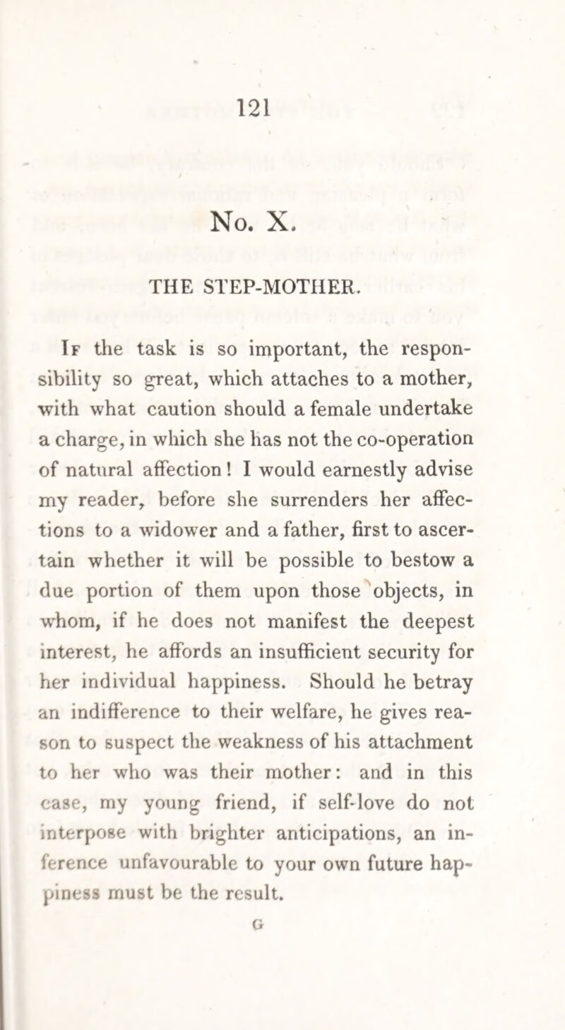 No. X. THE STEP-MOTHER. If the task is so important, the respon¬ sibility so great, which attaches to a mother, with what caution should a female undertake a charge, in which she has not the co-operation of natural affection ! I would earnestly advise my reader, before she surrenders her affec¬ tions to a widower and a father, first to ascer¬ tain whether it will be possible to bestow a due portion of them upon those objects, in whom, if he does not manifest the deepest interest, he affords an insufficient security for her individual happiness. Should he betray an indifference to their welfare, he gives rea¬ son to suspect the weakness of his attachment to her who was their mother: and in this case, my young friend, if self-love do not interpose with brighter anticipations, an in¬ ference unfavourable to your own future hap¬ piness must be the result. G