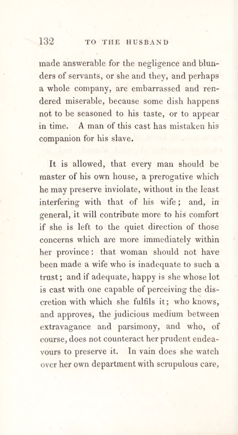made answerable for the negligence and blun¬ ders of servants, or she and they, and perhaps a whole company, are embarrassed and ren¬ dered miserable, because some dish happens not to be seasoned to his taste, or to appear in time. A man of this cast has mistaken his companion for his slave. It is allowed, that every man should be master of his own house, a prerogative which he may preserve inviolate, without in the least interfering with that of his wife; and, in general, it will contribute more to his comfort if she is left to the quiet direction of those concerns which are more immediately within her province: that woman should not have been made a wife who is inadequate to such a trust; and if adequate, happy is she whose lot is cast with one capable of perceiving the dis¬ cretion with which she fulfils it; who knows, and approves, the judicious medium between extravagance and parsimony, and who, of course, does not counteract her prudent endea¬ vours to preserve it. In vain does she watch over her own department with scrupulous care,