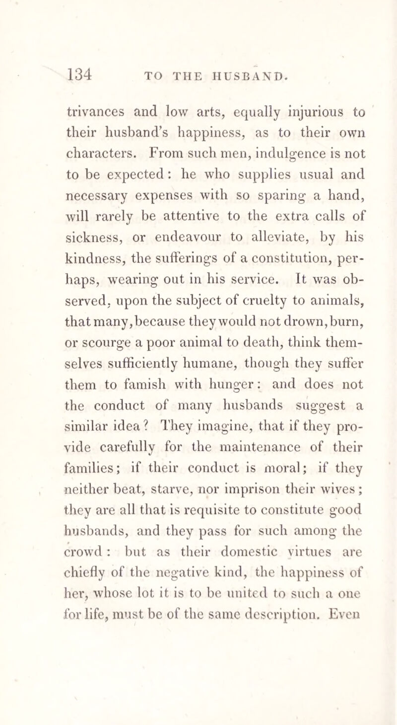 trivances and low arts, equally injurious to their husband’s happiness, as to their own characters. From such men, indulgence is not to be expected : he who supplies usual and necessary expenses with so sparing a hand, will rarely be attentive to the extra calls of sickness, or endeavour to alleviate, by his kindness, the sufferings of a constitution, per¬ haps, wearing out in his service. It was ob¬ served, upon the subject of cruelty to animals, that many, because they would not drown,burn, or scourge a poor animal to death, think them¬ selves sufficiently humane, though they suffer them to famish with hunger: and does not the conduct of many husbands suggest a similar idea? They imagine, that if they pro¬ vide carefully for the maintenance of their families; if their conduct is moral; if they neither beat, starve, nor imprison their wives; they are all that is requisite to constitute good husbands, and they pass for such among the crowd: but as their domestic virtues are chiefly of the negative kind, the happiness of her, whose lot it is to be united to such a one for life, must be of the same description. Even