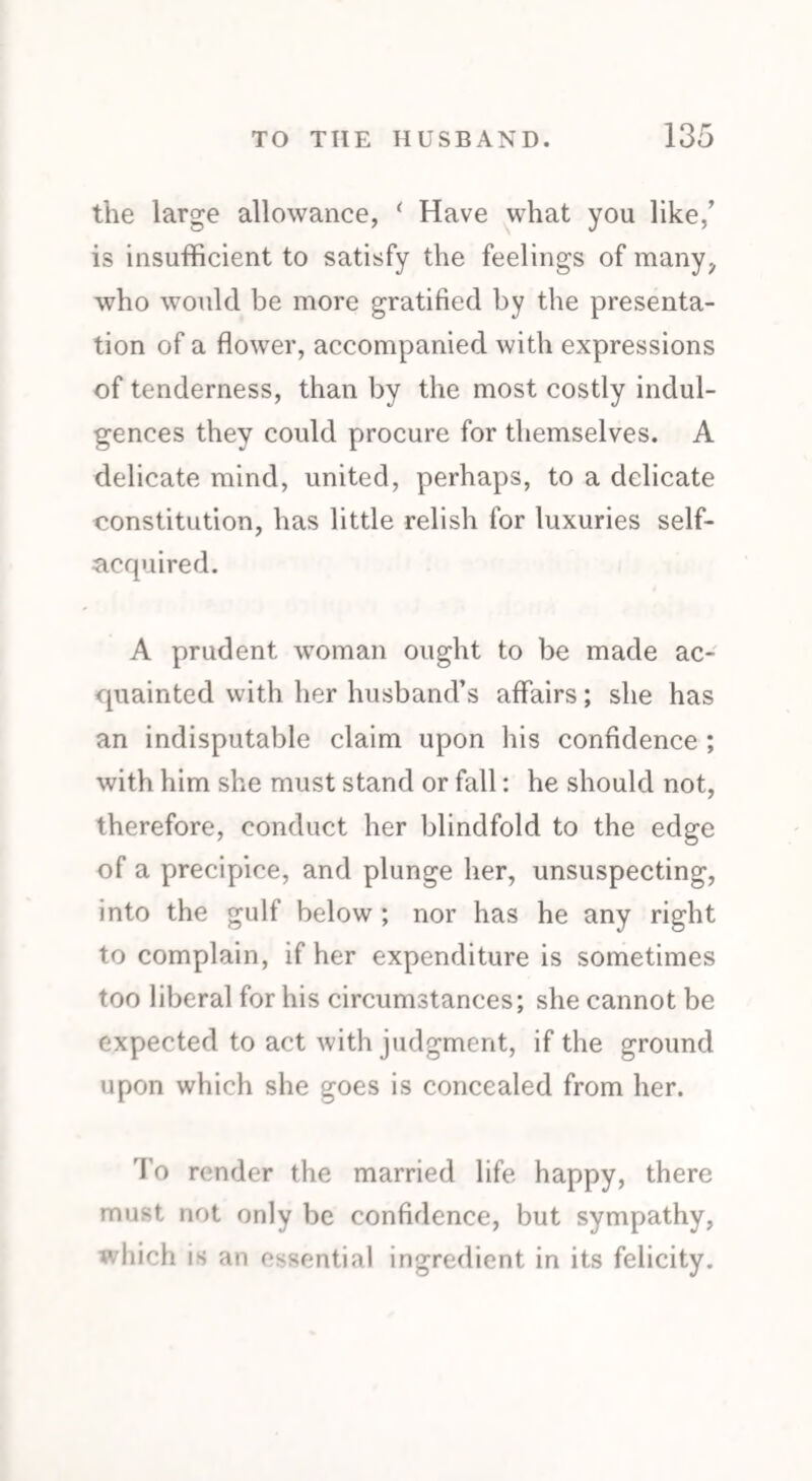 the large allowance, ( Have what you like/ is insufficient to satisfy the feelings of many, who would be more gratified by the presenta¬ tion of a flower, accompanied with expressions of tenderness, than by the most costly indul¬ gences they could procure for themselves. A delicate mind, united, perhaps, to a delicate constitution, has little relish for luxuries self- acquired. A prudent woman ought to be made ac¬ quainted with her husband’s affairs; she has an indisputable claim upon his confidence ; with him she must stand or fall: he should not, therefore, conduct her blindfold to the edge of a precipice, and plunge her, unsuspecting, into the gulf below ; nor has he any right to complain, if her expenditure is sometimes too liberal for his circumstances; she cannot be expected to act with judgment, if the ground upon which she goes is concealed from her. To render the married life happy, there must not only be confidence, but sympathy, which is an essential ingredient in its felicity.