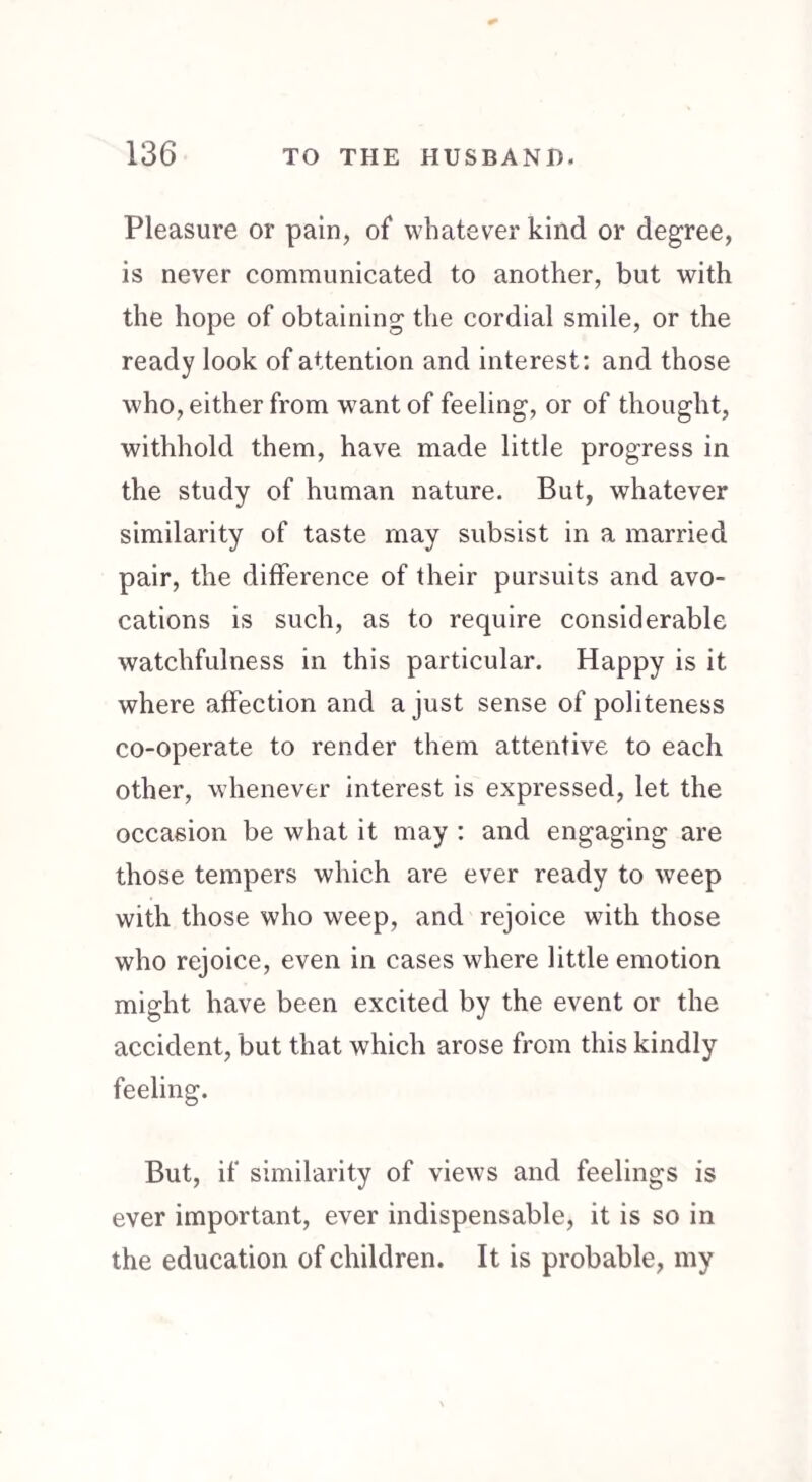 Pleasure or pain, of whatever kind or degree, is never communicated to another, but with the hope of obtaining the cordial smile, or the ready look of attention and interest: and those who, either from want of feeling, or of thought, withhold them, have made little progress in the study of human nature. But, whatever similarity of taste may subsist in a married pair, the difference of their pursuits and avo¬ cations is such, as to require considerable watchfulness in this particular. Happy is it where affection and a just sense of politeness co-operate to render them attentive to each other, whenever interest is expressed, let the occasion be what it may : and engaging are those tempers which are ever ready to weep with those who weep, and rejoice with those who rejoice, even in cases where little emotion might have been excited by the event or the accident, but that which arose from this kindly feeling. But, if similarity of views and feelings is ever important, ever indispensable, it is so in the education of children. It is probable, my