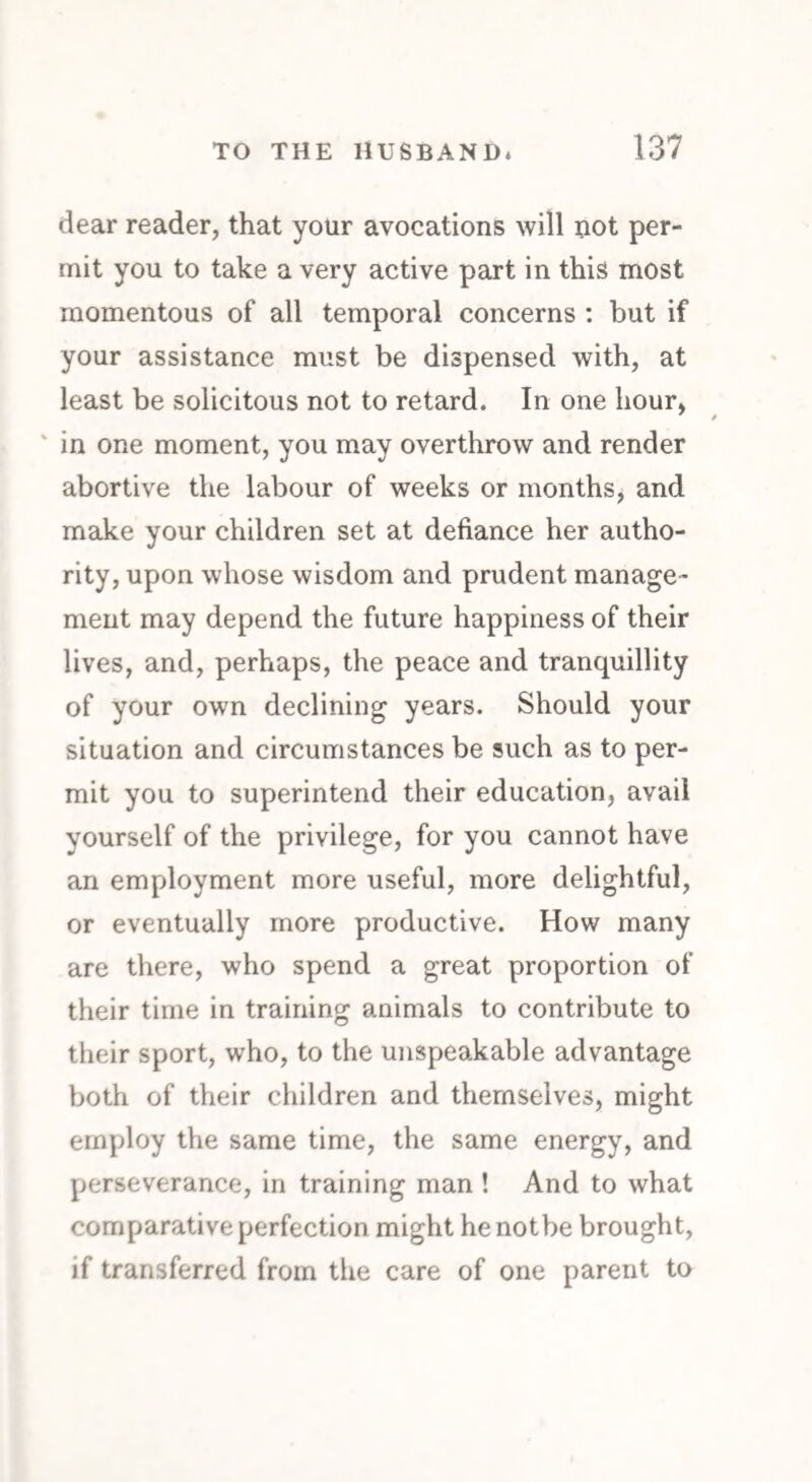 dear reader, that your avocations will pot per¬ mit you to take a very active part in this most momentous of all temporal concerns : but if your assistance must be dispensed with, at least be solicitous not to retard. In one hour, in one moment, you may overthrow and render abortive the labour of weeks or months, and make your children set at defiance her autho¬ rity, upon whose wisdom and prudent manage¬ ment may depend the future happiness of their lives, and, perhaps, the peace and tranquillity of your own declining years. Should your situation and circumstances be such as to per¬ mit you to superintend their education, avail yourself of the privilege, for you cannot have an employment more useful, more delightful, or eventually more productive. How many are there, who spend a great proportion of their time in training animals to contribute to their sport, who, to the unspeakable advantage both of their children and themselves, might employ the same time, the same energy, and perseverance, in training man ! And to what comparative perfection might henotbe brought, if transferred from the care of one parent to