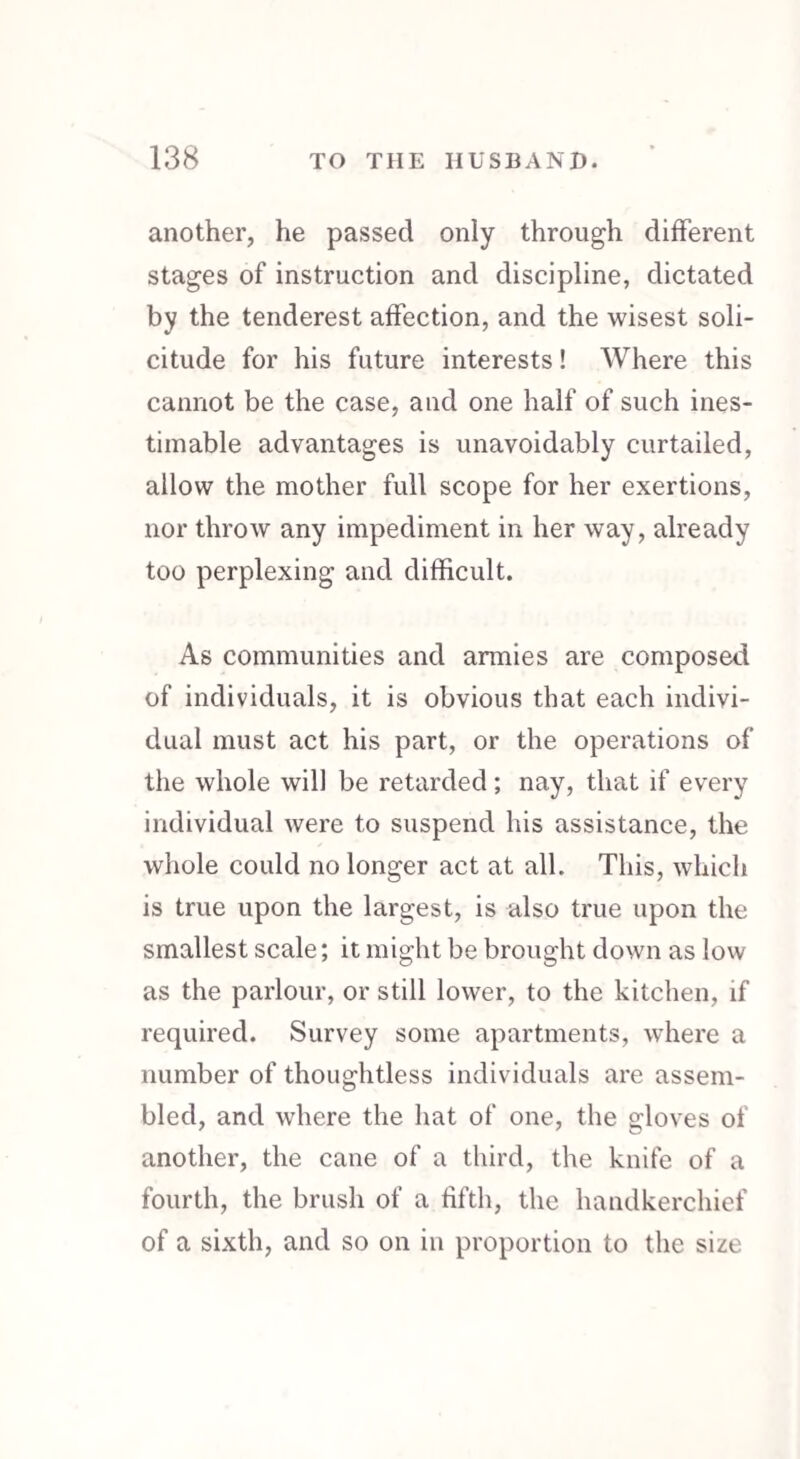 another, he passed only through different stages of instruction and discipline, dictated by the tenderest affection, and the wisest soli¬ citude for his future interests! Where this cannot be the case, and one half of such ines¬ timable advantages is unavoidably curtailed, allow the mother full scope for her exertions, nor throw any impediment in her way, already too perplexing and difficult. As communities and armies are composed of individuals, it is obvious that each indivi¬ dual must act his part, or the operations of the whole will be retarded; nay, that if every individual were to suspend his assistance, the whole could no longer act at all. This, which is true upon the largest, is also true upon the smallest scale; it might be brought down as low as the parlour, or still lower, to the kitchen, if required. Survey some apartments, where a number of thoughtless individuals are assem¬ bled, and where the hat of one, the gloves of another, the cane of a third, the knife of a fourth, the brush of a fifth, the handkerchief of a sixth, and so on in proportion to the size