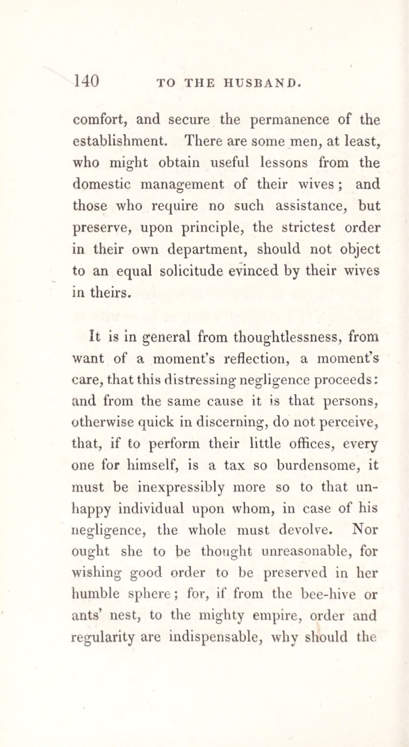 comfort, and secure the permanence of the establishment. There are some men, at least, who might obtain useful lessons from the domestic management of their wives; and those who require no such assistance, but preserve, upon principle, the strictest order in their own department, should not object to an equal solicitude evinced by their wives in theirs. It is in general from thoughtlessness, from want of a moment’s reflection, a moment’s care, that this distressing negligence proceeds: and from the same cause it is that persons, otherwise quick in discerning, do not perceive, that, if to perform their little offices, every one for himself, is a tax so burdensome, it must be inexpressibly more so to that un¬ happy individual upon whom, in case of his negligence, the whole must devolve. Nor ought she to be thought unreasonable, for wishing good order to be preserved in her humble sphere; for, if from the bee-hive or ants’ nest, to the mighty empire, order and regularity are indispensable, why should the