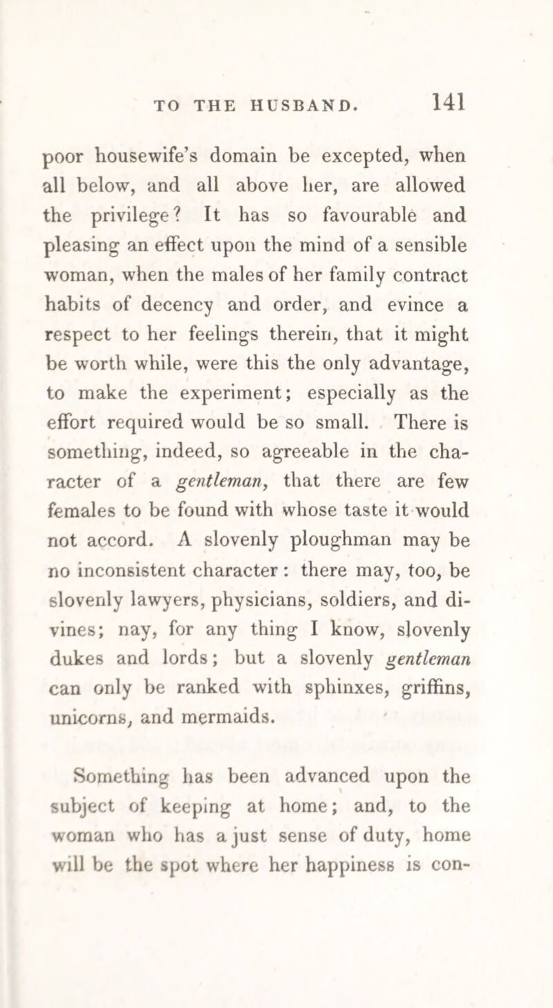 poor housewife’s domain be excepted, when all below, and all above her, are allowed the privilege? It has so favourable and pleasing an effect upon the mind of a sensible woman, when the males of her family contract habits of decency and order, and evince a respect to her feelings therein, that it might be worth while, were this the only advantage, to make the experiment; especially as the effort required would be so small. There is something, indeed, so agreeable in the cha¬ racter of a gentleman, that there are few females to be found with whose taste it would not accord. A slovenly ploughman may be no inconsistent character : there may, too, be slovenly lawyers, physicians, soldiers, and di¬ vines; nay, for any thing I know, slovenly dukes and lords; but a slovenly gentleman can only be ranked with sphinxes, griffins, unicorns, and mermaids. Something has been advanced upon the subject of keeping at home; and, to the woman who has a just sense of duty, home wall be the spot where her happiness is con-