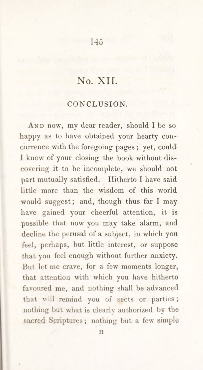 No. XII. CONCLUSION. And now, my dear reader, should I be so happy as to have obtained your hearty con¬ currence with the foregoing pages ; yet, could I know of your closing the book without dis¬ covering it to be incomplete, we should not part mutually satisfied. Hitherto I have said little more than the wisdom of this world would suggest; and, though thus far I may have gained your cheerful attention, it is possible that now you may take alarm, and decline the perusal of a subject, in which you feel, perhaps, but little interest, or suppose that you feel enough without further anxiety. But let me crave, for a few moments longer, that attention with which you have hitherto favoured me, and nothing shall be advanced that will remind you of sects or parties; nothing but what is clearly authorized by the sacred Scriptures; nothing but a few simple »