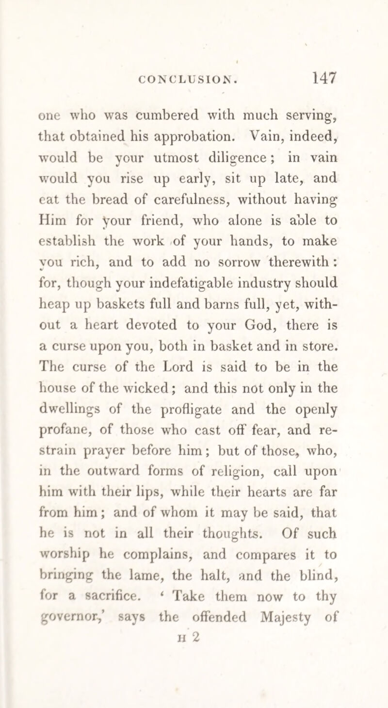 one who was cumbered with much serving, that obtained his approbation. Vain, indeed, would be your utmost diligence; in vain would you rise up early, sit up late, and eat the bread of carefulness, without having Him for your friend, who alone is able to establish the work of your hands, to make vou rich, and to add no sorrow therewith : v ' for, though your indefatigable industry should heap up baskets full and barns full, yet, with¬ out a heart devoted to your God, there is a curse upon you, both in basket and in store. The curse of the Lord is said to be in the house of the wicked ; and this not only in the dwellings of the profligate and the openly profane, of those who cast off fear, and re¬ strain prayer before him ; but of those, who, in the outward forms of religion, call upon him with their lips, while their hearts are far from him; and of whom it may be said, that he is not in all their thoughts. Of such worship he complains, and compares it to bringing the lame, the halt, and the blind, for a sacrifice. ‘ Take them now to thy governor,’ says the offended Majesty of h 2