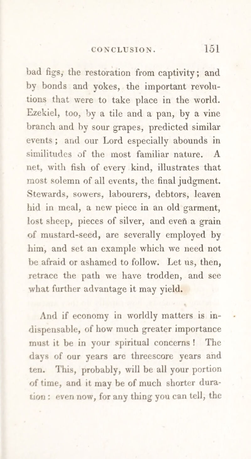 bad figs, the restoration from captivity; and by bonds and yokes, the important revolu¬ tions that were to take place in the world. Ezekiel, too, by a tile and a pan, by a vine branch and by sour grapes, predicted similar events ; and our Lord especially abounds in similitudes of the most familiar nature. A net, with fish of every kind, illustrates that most solemn of all events, the final judgment. Stewards, sowers, labourers, debtors, leaven hid in meal, a new piece in an old garment, lost sheep, pieces of silver, and eveft a grain of mustard-seed, are severally employed by him, and set an example which we need not be afraid or ashamed to follow. Let us, then, retrace the path we have trodden, and see what further advantage it may yield. And if economy in worldly matters is in¬ dispensable, of how much greater importance must it be in your spiritual concerns ! The days of our years are threescore years and ten. This, probably, will be all your portion of time, and it may be of much shorter dura¬ tion : even now, for any thing you can tell, the