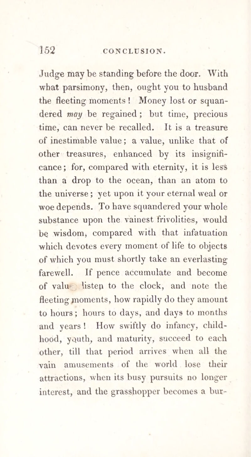 Judge may be standing before the door. With what parsimony, then, ought you to husband the fleeting moments ! Money lost or squan¬ dered may be regained ; but time, precious time, can never be recalled. It is a treasure of inestimable value; a value, unlike that of other treasures, enhanced by its insignifi¬ cance; for, compared with eternity, it is less than a drop to the ocean, than an atom to the universe ; yet upon it your eternal weal or woe depends. To have squandered your whole substance upon the vainest frivolities, would be wisdom, compared with that infatuation which devotes every moment of life to objects of which you must shortly take an everlasting farewell. If pence accumulate and become of valu listep to the clock, and note the fleeting moments, how rapidly do they amount to hours; hours to days, and days to months and years ! How swiftly do infancy, child¬ hood, youth, and maturity, succeed to each other, till that period arrives when all the vain amusements of the world lose their attractions, when its busy pursuits no longer interest, and the grasshopper becomes a bur-