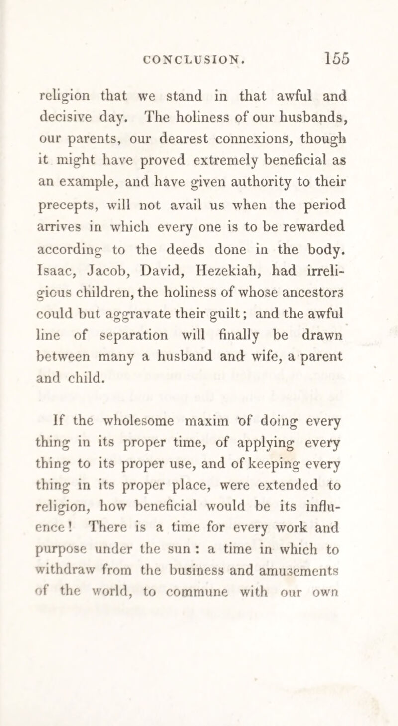 religion that we stand in that awful and decisive day. The holiness of our husbands, our parents, our dearest connexions, though it might have proved extremely beneficial as an example, and have given authority to their precepts, will not avail us when the period arrives in which every one is to be rewarded according to the deeds done in the body. Isaac, Jacob, David, Hezekiah, had irreli¬ gious children, the holiness of whose ancestors could but aggravate their guilt; and the awful line of separation will finally be drawn between many a husband and wife, a parent and child. If the wholesome maxim of doing every thing in its proper time, of applying every thing to its proper use, and of keeping every thing in its proper place, were extended to religion, how beneficial would be its influ¬ ence ! There is a time for every work and purpose under the sun : a time in which to withdraw from the business and amusements of the world, to commune with our own
