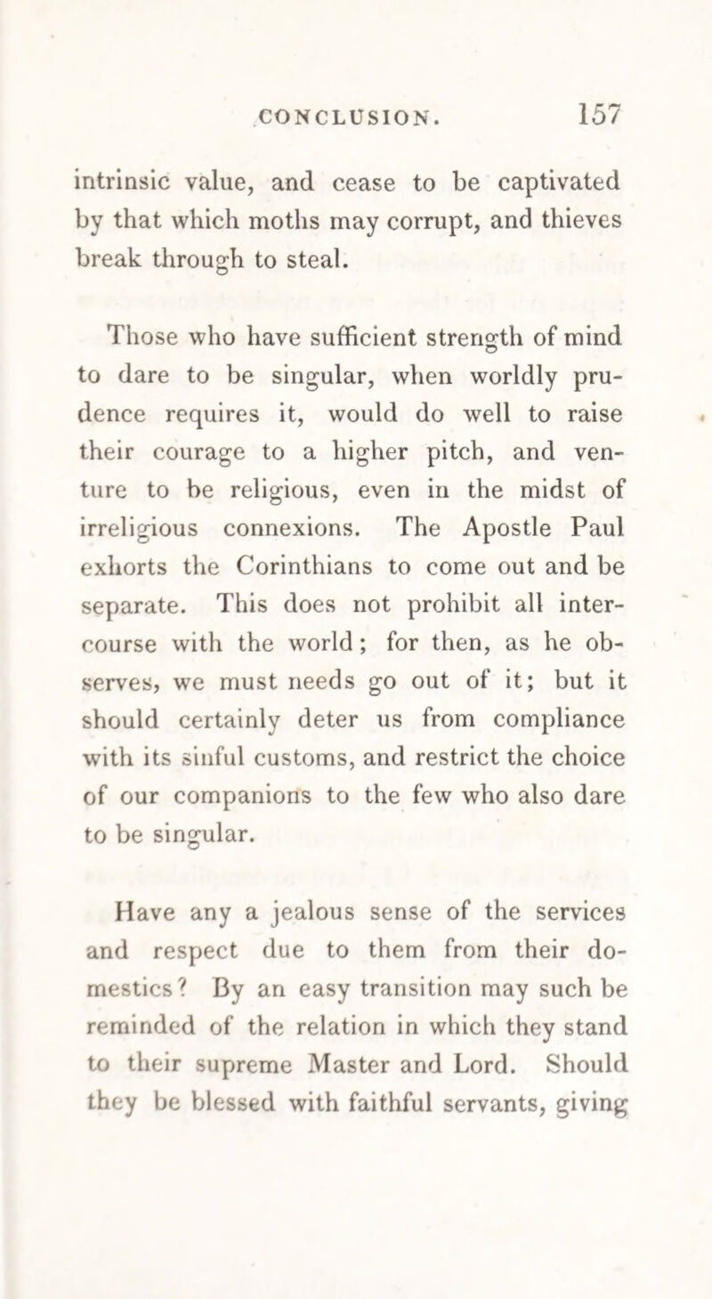 intrinsic value, and cease to be captivated by that which moths may corrupt, and thieves break through to steal. Those who have sufficient strength of mind to dare to be singular, when worldly pru¬ dence requires it, would do well to raise their courage to a higher pitch, and ven¬ ture to be religious, even in the midst of irreligious connexions. The Apostle Paul exhorts the Corinthians to come out and be separate. This does not prohibit all inter¬ course with the world ; for then, as he ob¬ serves, we must needs go out of it; but it should certainly deter us from compliance with its sinful customs, and restrict the choice of our companions to the few who also dare to be singular. Have any a jealous sense of the services and respect due to them from their do¬ mestics? By an easy transition may such be reminded of the relation in which they stand to their supreme Master and Lord. Should they be blessed with faithful servants, giving