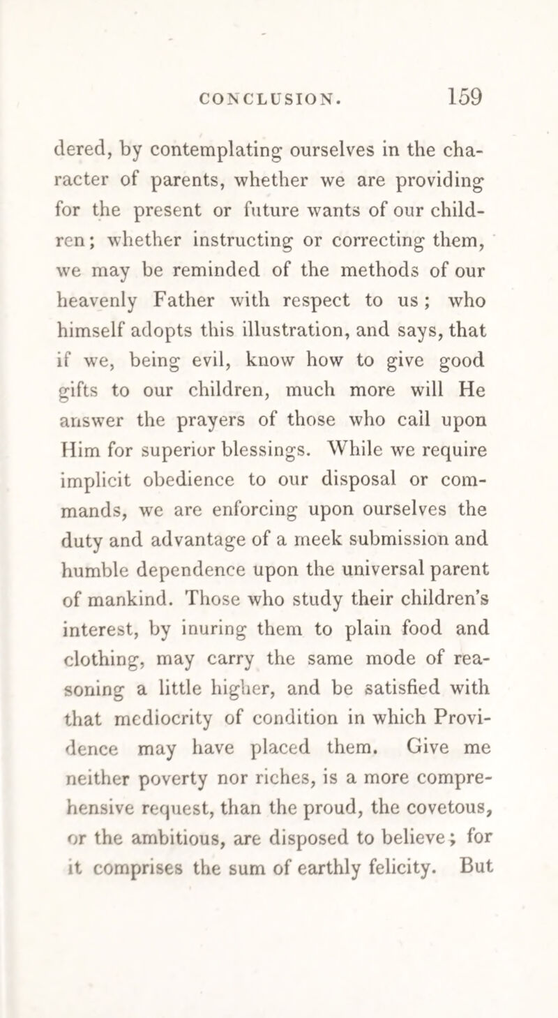 tiered, by contemplating ourselves in the cha¬ racter of parents, whether we are providing for the present or future wants of our child¬ ren ; whether instructing or correcting them, we may be reminded of the methods of our heavenly Father with respect to us; who himself adopts this illustration, and says, that if we, being evil, know how to give good gifts to our children, much more will He answer the prayers of those who cail upon Him for superior blessings. While we require implicit obedience to our disposal or com¬ mands, we are enforcing upon ourselves the duty and advantage of a meek submission and humble dependence upon the universal parent of mankind. Those who study their children’s interest, by inuring them to plain food and clothing, may carry the same mode of rea¬ soning a little higher, and be satisfied with that mediocrity of condition in which Provi¬ dence may have placed them. Give me neither poverty nor riches, is a more compre¬ hensive request, than the proud, the covetous, or the ambitious, are disposed to believe; for it comprises the sum of earthly felicity. But