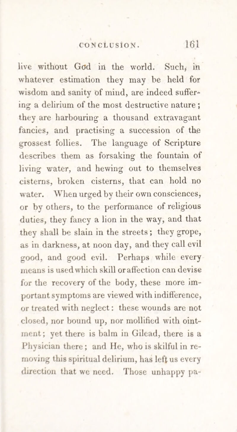 live without God in the world. Such, in whatever estimation they may be held for wisdom and sanity of mind, are indeed suffer¬ ing a delirium of the most destructive nature ; they are harbouring a thousand extravagant fancies, and practising a succession of the grossest follies. The language of Scripture describes them as forsaking the fountain of living water, and hewing out to themselves cisterns, broken cisterns, that can hold no water. When urged by their own consciences, or by others, to the performance of religious duties, they fancy a lion in the way, and that they shall be slain in the streets; they grope, as in darkness, at noon day, and they call evil good, and good evil. Perhaps while every means is used which skill or affection can devise for the recovery of the body, these more im¬ portant symptoms are viewed with indifference, or treated with neglect: these wounds are not closed, nor bound up, nor mollified with oint¬ ment; yet there is balm in Gilead, there is a Physician there; and He, who is skilful in re¬ moving this spiritual delirium, has left us every direction that we need. Those unhappy pa-