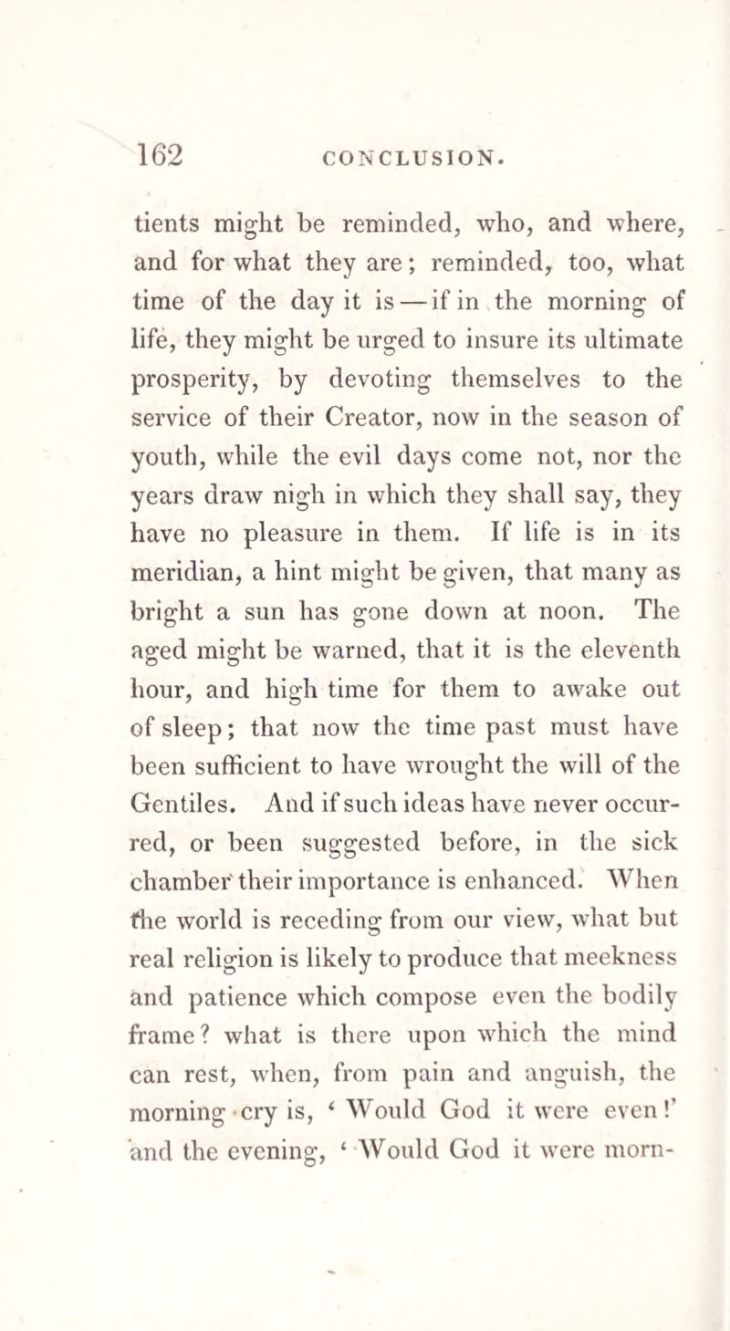 tients might be reminded, who, and where, and for what they are; reminded, too, what time of the day it is — if in the morning of life, they might be urged to insure its ultimate prosperity, by devoting themselves to the service of their Creator, now in the season of youth, while the evil days come not, nor the years draw nigh in which they shall say, they have no pleasure in them. If life is in its meridian, a hint might be given, that many as bright a sun has gone down at noon. The aged might be warned, that it is the eleventh hour, and high time for them to awake out of sleep; that now the time past must have been sufficient to have wrought the will of the Gentiles. And if such ideas have never occur¬ red, or been suggested before, in the sick chamber' their importance is enhanced. When flie world is receding from our view, what but real religion is likely to produce that meekness and patience which compose even the bodily frame ? what is there upon which the mind can rest, when, from pain and anguish, the morning • cry is, ‘Would God it were even!’ and the evening, ‘ Would God it were morn-