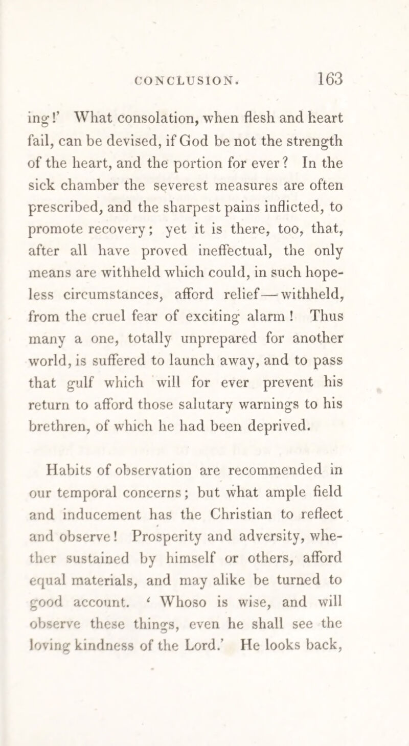ing!’ What consolation, when flesh and heart fail, can be devised, if God be not the strength of the heart, and the portion for ever? In the sick chamber the severest measures are often prescribed, and the sharpest pains inflicted, to promote recovery; yet it is there, too, that, after all have proved ineffectual, the only means are withheld which could, in such hope¬ less circumstances, afford relief—‘withheld, from the cruel fear of exciting alarm ! Thus many a one, totally unprepared for another world, is suffered to launch away, and to pass that gulf which will for ever prevent his return to afford those salutary warnings to his brethren, of which he had been deprived. Habits of observation are recommended in our temporal concerns; but what ample field and inducement has the Christian to reflect and observe! Prosperity and adversity, whe¬ ther sustained by himself or others, afford equal materials, and may alike be turned to good account. ‘ Whoso is wise, and will observe these things, even he shall see the loving kindness of the Lord.’ He looks back,