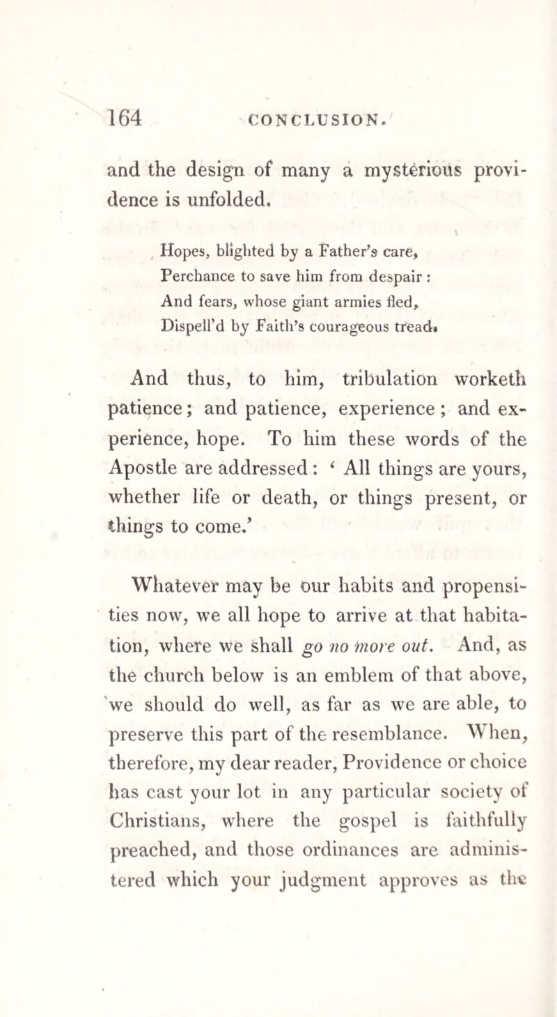 and the design of many a mysterious provi¬ dence is unfolded. V Hopes, blighted by a Father’s care, Perchance to save him from despair : And fears, whose giant armies fled. Dispell’d by Faith’s courageous tread. And thus, to him, tribulation worketh patience ; and patience, experience ; and ex¬ perience, hope. To him these words of the Apostle are addressed : ‘ All things are yours, whether life or death, or things present, or things to come/ Whatever may be our habits and propensi¬ ties now, we all hope to arrive at that habita¬ tion, where we shall go no more out. And, as the church below is an emblem of that above, we should do well, as far as we are able, to preserve this part of the resemblance. When, therefore, my dear reader, Providence or choice has cast your lot in any particular society of Christians, where the gospel is faithfully preached, and those ordinances are adminis¬ tered which your judgment approves as the