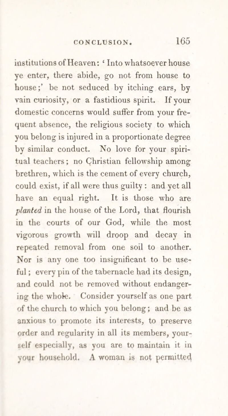 institutions of Heaven: 4 Into whatsoever house ye enter, there abide, go not from house to house;’ be not seduced by itching ears, by vain curiosity, or a fastidious spirit. If your domestic concerns would suffer from your fre¬ quent absence, the religious society to which you belong is injured in a proportionate degree by similar conduct. No love for your spiri¬ tual teachers; no Qhristian fellowship among brethren, which is the cement of every church, could exist, if all were thus guilty : and yet all have an equal right. It is those who are planted in the house of the Lord, that flourish in the courts of our God, while the most vigorous growth will droop and decay in repeated removal from one soil to another. Nor is any one too insignificant to be use¬ ful ; every pin of the tabernacle had its design, and could not be removed without endanger¬ ing the whole. Consider yourself as one part of the church to which you belong; and be as anxious to promote its interests, to preserve order and regularity in all its members, your¬ self especially, as you are to maintain it in your household. A woman is not permitted