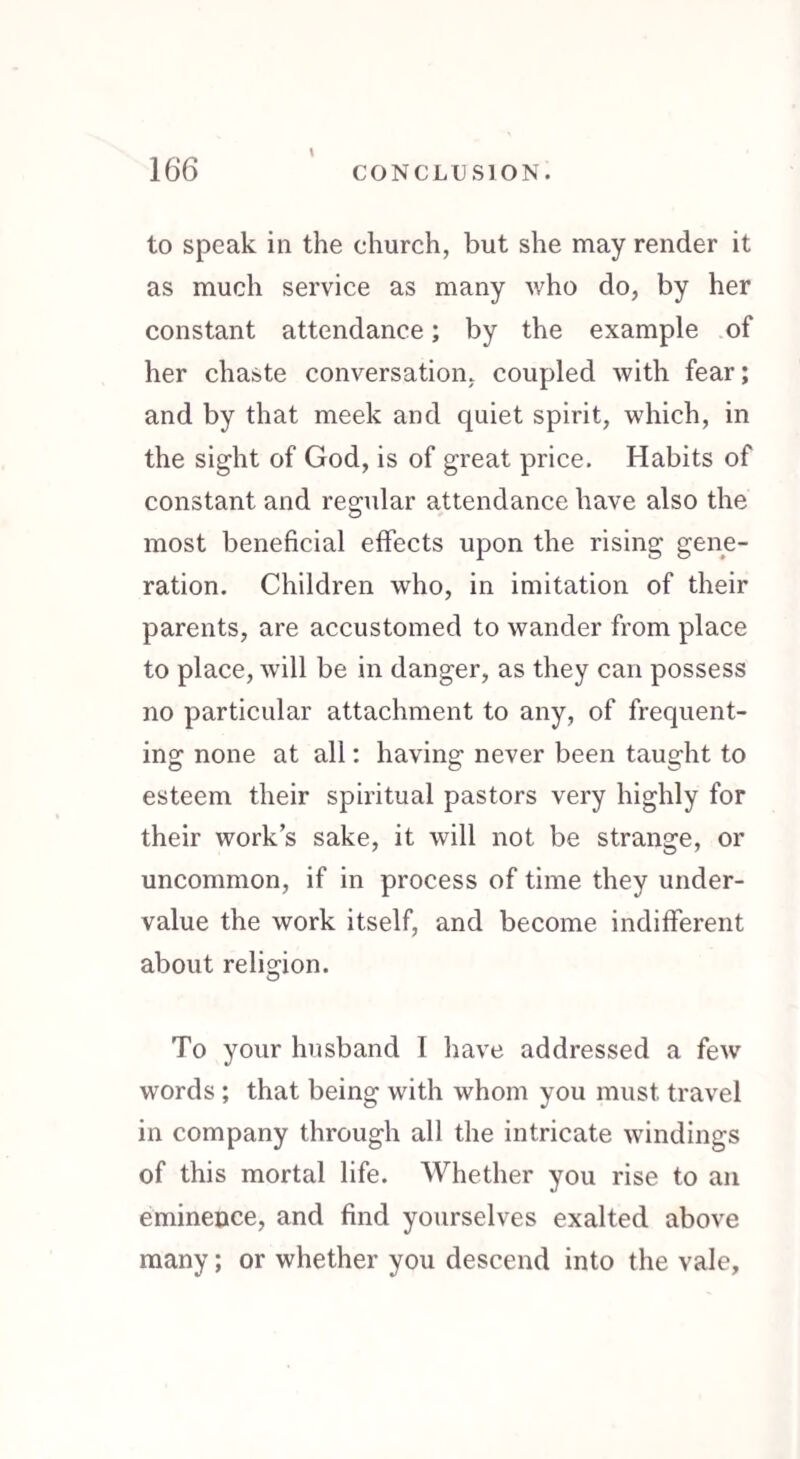 \ to speak in the church, but she may render it as much service as many who do, by her constant attendance; by the example of her chaste conversation, coupled with fear; and by that meek and quiet spirit, which, in the sight of God, is of great price. Habits of constant and regular attendance have also the most beneficial effects upon the rising gene¬ ration. Children who, in imitation of their parents, are accustomed to wander from place to place, will be in danger, as they can possess no particular attachment to any, of frequent¬ ing none at all: having never been taught to esteem their spiritual pastors very highly for their work’s sake, it will not be strange, or uncommon, if in process of time they under¬ value the work itself, and become indifferent about religion. To your husband I have addressed a few words ; that being with whom you must travel in company through all the intricate windings of this mortal life. Whether you rise to an eminence, and find yourselves exalted above many; or whether you descend into the vale.