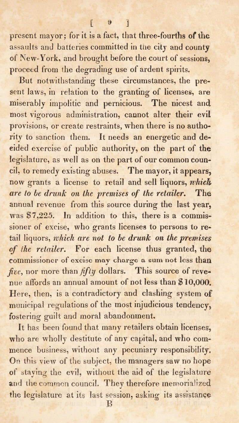 present mayor; for it is a fact, that three-fourths of the assaults and batteries committed in tlie city and county of New-York, and brought before the court of sessions, proceed from the degrading use of ardent spirits. But notwithstanding these circumstances, the pre- sent laws, in relation to the granting of licenses, are miserably impolitic and pernicious. The nicest and most vigorous administration, cannot alter their evil provisions, or create restraints, when there is no autho- rity to sanction them. It needs an energetic and de- cided exercise of public authority, on the part of the legislature, as well as on the part of our common coun- cil, to remedy existing abuses. The mayor, it appears, now grants a license to retail and sell liquors, which are to be drunk on the premises of the retailer. The annual revenue from this source during the last year, was S 7,225. In addition to this, there is a commis- sioner of excise, who grants licenses to persons to re- tail liquors, which are not to be drunk on the premises of the retailer. For each license thus granted, the commissioner of excise may charge a sum not less than five, nor more than fifty dollars. This source of reve- nue affords an annual amount of not less than 810,000* Here, then, is a contradictory and clashing system of municipal regulations of the most injudicious tendency, fostering guilt and moral abandonment. It has been found that many retailers obtain licenses, who are wholly destitute of any capital, and who com- mence business, without any pecuniary responsibility. On th is view of the subject, the managers saw no hope of staving the evil, without the aid of the legislature and the common council. They therefore memorialized the legislature at its last session, asking its assistance