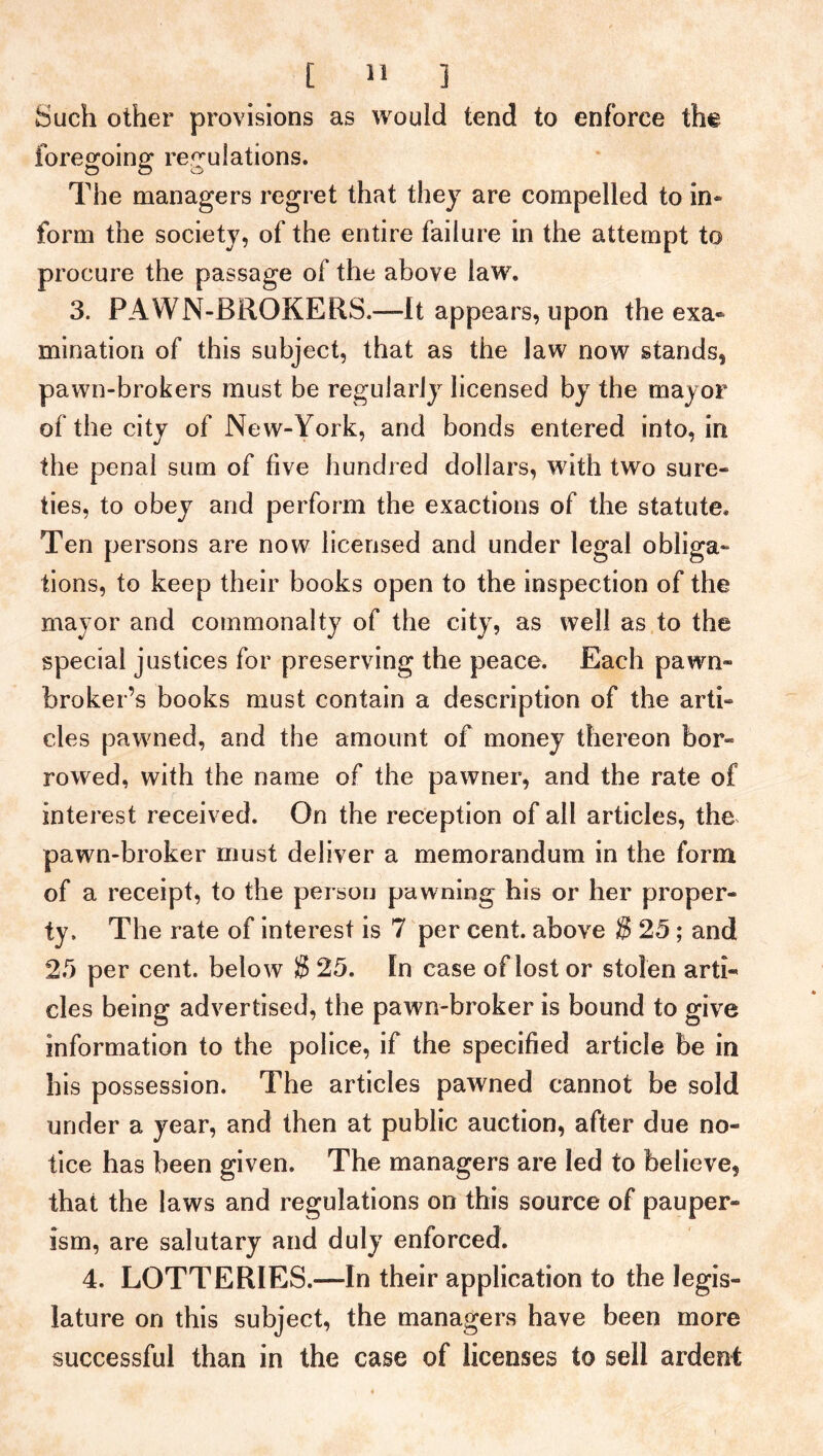 Such other provisions as would tend to enforce the foregoing regulations. The managers regret that they are compelled to in* form the society, of the entire failure in the attempt to procure the passage of the above law. 3. PAWN-BROKERS.—It appears, upon the exa- mination of this subject, that as the law now stands, pawn-brokers must be regularly licensed by the mayor of the city of New-York, and bonds entered into, irt the penal sum of five hundred dollars, with two sure- ties, to obey and perform the exactions of the statute. Ten persons are now licensed and under legal obliga- tions, to keep their books open to the inspection of the mayor and commonalty of the city, as well as to the special justices for preserving the peace. Each pawn- broker’s books must contain a description of the arti- cles pawned, and the amount of money thereon bor- rowed, with the name of the pawner, and the rate of interest received. On the reception of all articles, the pawn-broker must deliver a memorandum in the form of a receipt, to the person pawning his or her proper- ty. The rate of interest is 7 per cent, above S 25 ; and 25 per cent, below $ 25. In case of lost or stolen arti- cles being advertised, the pawn-broker is bound to give information to the police, if the specified article be in his possession. The articles pawned cannot be sold under a year, and then at public auction, after due no- tice has been given. The managers are led to believe, that the laws and regulations on this source of pauper- ism, are salutary and duly enforced. 4. LOTTERIES.—In their application to the legis- lature on this subject, the managers have been more successful than in the case of licenses to sell ardent