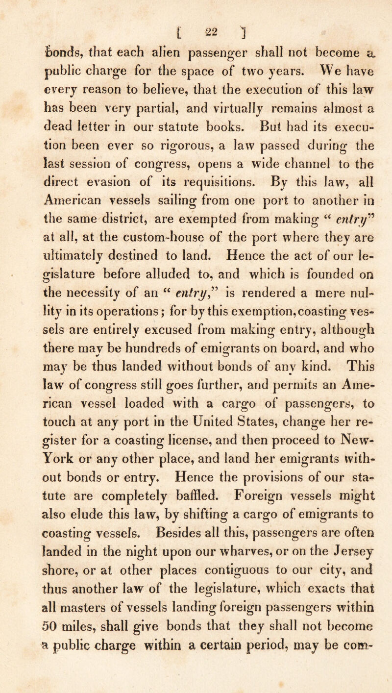 Bonds, that each alien passenger shall not become a public charge for the space of two years. We have every reason to believe, that the execution of this law has been very partial, and virtually remains almost a dead letter in our statute books. But had its execu- tion been ever so rigorous, a law passed during the last session of congress, opens a wide channel to the direct evasion of its requisitions. By this law, all American vessels sailing from one port to another in the same district, are exempted from making “ entry” at all, at the custom-house of the port where they are ultimately destined to land. Hence the act of our le- gisiature before alluded to, and which is founded on the necessity of an “ entry,” is rendered a mere nul- lity in its operations; for by this exemption, coasting ves- sels are entirely excused from making entry, although there mav be hundreds of emigrants on board, and who may be thus landed without bonds of any kind. This law of congress still goes further, and permits an Ame- rican vessel loaded with a cargo of passengers, to touch at any port in the United States, change her re- gister for a coasting license, and then proceed to Newr- York or any other place, and land her emigrants with- out bonds or entry. Hence the provisions of our sta- tute are completely baffled. Foreign vessels might also elude this law, by shifting a cargo of emigrants to coasting vessels. Besides all this, passengers are often landed in the night upon our wharves, or on the Jersey shore, or at other places contiguous to our city, and thus another law of the legislature, which exacts that all masters of vessels landing foreign passengers within 50 miles, shall give bonds that they shall not become a public charge within a certain period, may be com-