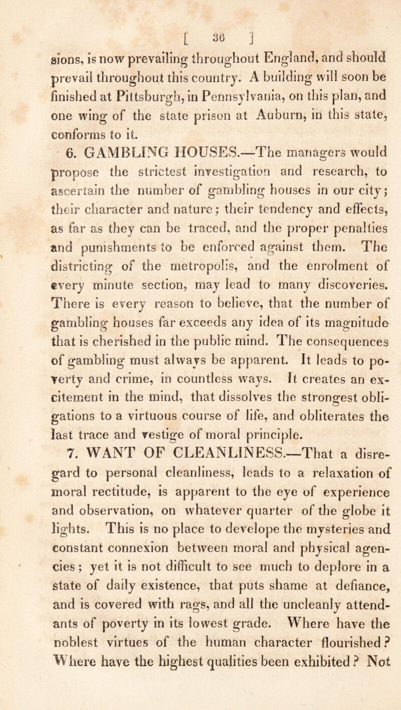 sions, is now prevailing throughout England, and should prevail throughout this country. A building will soon be finished at Pittsburgh, in Pennsylvania, on this plan, and one wing of the state prison at Auburn, in this state, conforms to it. 6. GAMBLING HOUSES.—-The managers would propose the strictest investigation and research, to ascertain the number of gambling houses in our city; their character and nature; their tendency and effects, as far as they can be traced, and the proper penalties and punishments to be enforced against them. The districting of the metropolis, and the enrolment of every minute section, may lead to many discoveries. There is every reason to believe, that the number of gambling houses far exceeds any idea of its magnitude that is cherished in the public mind. The consequences of gambling must always be apparent. It leads to po- verty and crime, in countless ways. It creates an ex- citement in the mind, that dissolves the strongest obli- o gations to a virtuous course of life, and obliterates the last trace and vestige of moral principle. 7. WANT OF CLEANLINESS.—That a disre- gard to personal cleanliness, leads to a relaxation of moral rectitude, is apparent to the eye of experience and observation, on whatever quarter of the globe it lights. This is no place to develope the mysteries and constant connexion between moral and physical agen- cies ; yet it is not difficult to see much to deplore in a state of daily existence, that puts shame at defiance, and is covered with rags, and all the uncleanly attend- ants of poverty in its lowest grade. Where have the noblest virtues of the human character flourished ? Where have the highest qualities been exhibited ? Not