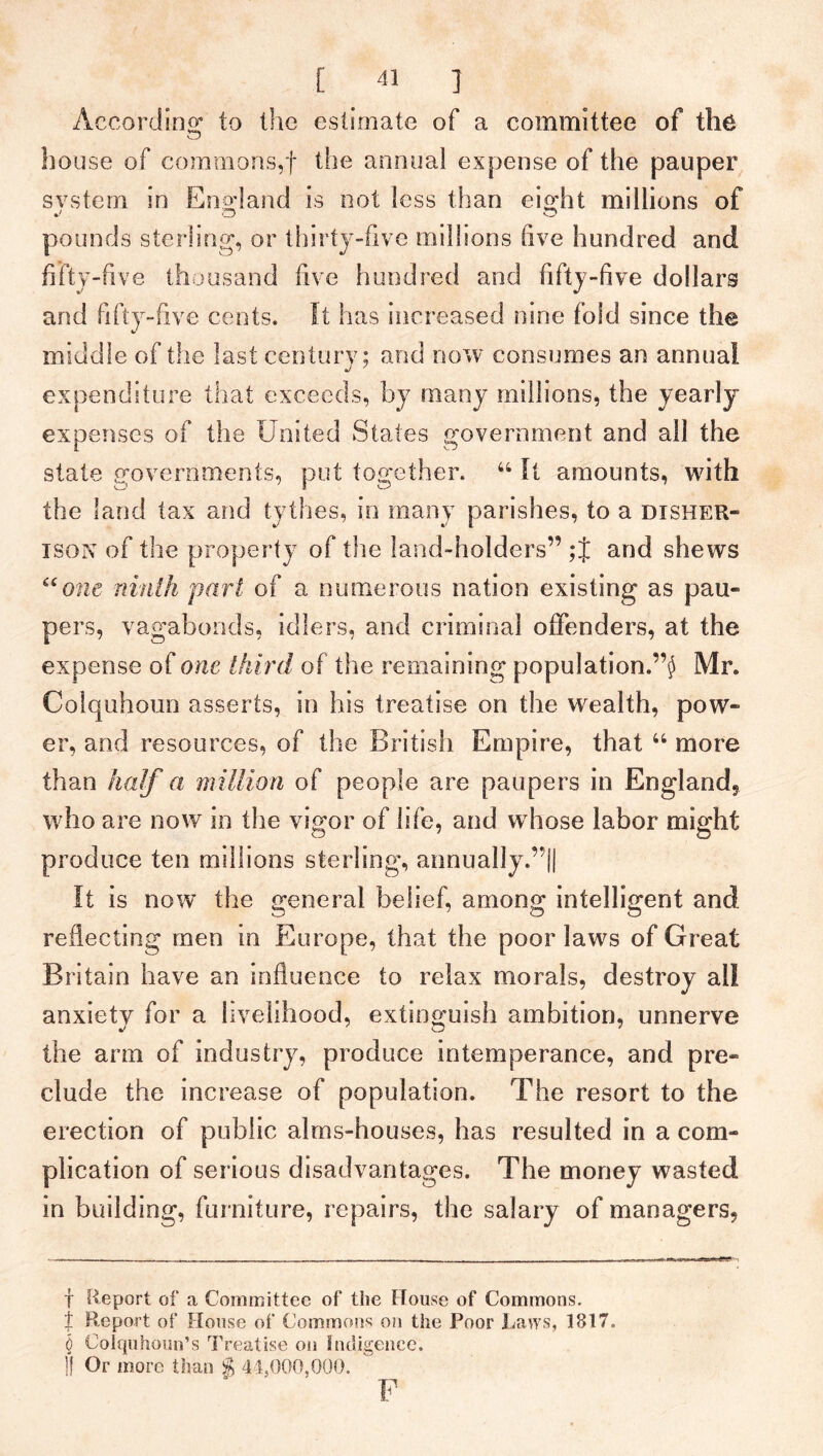 According,- to the estimate of a committee of the house of commons,f the annual expense of the pauper svstem in England is not less than eight millions of pounds sterling, or thirty-five millions live hundred and fifty-five thousand five hundred and fifty-five dollars and fifty-five cents. It has increased nine fold since the middle of the last century; and now consumes an annual expenditure that exceeds, by many millions, the yearly expenses of the United States government and all the state governments, put together. 44 It amounts, with the land tax and tythes, in many parishes, to a dxsher- ison of the property of the land-holders” ;f and shews “one ninth pari of a numerous nation existing as pau- pers, vagabonds, idlers, and criminal offenders, at the expense of one third of the remaining population.Mr. Colquhoun asserts, in his treatise on the wealth, pow- er, and resources, of the British Empire, that 44 more than half a million of people are paupers in England, who are now in the vigor of life, and w hose labor might produce ten millions sterling, annually.”|| It is now the general belief, among: intelligent and reflecting men in Europe, that the poor laws of Great Britain have an influence to relax morals, destroy all anxiety for a livelihood, extinguish ambition, unnerve the arm of industry, produce intemperance, and pre- clude the increase of population. The resort to the erection of public alms-houses, has resulted in a com- plication of serious disadvantages. The money wasted in building, furniture, repairs, the salary of managers. T Report of a Committee of the House of Commons. % Report of House of Commons on the Poor Laws, 1817. 0 Colquhoun’s Treatise on Indigence. 1! Or more than $ 44,000,000.