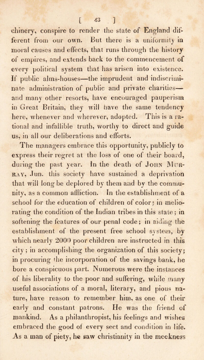 chinery, conspire to render the state of England dif- ferent from our own. But there is a uniformity in moral causes and effects, that runs through the history of empires, and extends back to the commencement of every political system that has arisen into existence. If public alms-houses—the imprudent and indiscrimi- nate administration of public and private chanties— and many other resorts, have encouraged pauperism in Great Britain, they will have the same tendency here, whenever and wherever, adopted. This is a ra- tional and infallible truth, worthy to direct and guide us, in all our deliberations and efforts. The managers embrace this opportunity, publicly to express their regret at the loss of one of their board, during the past year, in the death of John Mur- ray, dun. this society have sustained a deprivation that will long be deplored by them and by the commu- nity, as a common affliction. In the establishment of a school for the education of children of color: in melio- rating the condition of the Indian tribes in this state; in softening the features of our penal code; in aiding the establishment of the present free school system, by which nearly 2000 poor children are instructed in this city; in accomplishing the organization of this society; in procuring die incorporation of the savings bank, he bore a conspicuous part. Numerous were the instances of his liberality to the poor and suffering, while many useful associations of a moral, literary, and pious na- ture, have reason to remember him, as one of their early and constant patrons. He was the friend of mankind. As a philanthropist, his feelings and wishes embraced the good of every sect and condition in life. As a man of piety, he saw Christianity in the meekness