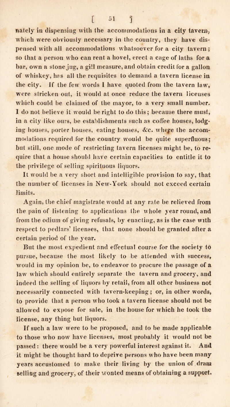 nately in dispensing with the accommodations in a city tavern, which were obviously necessary in the country, they have dis- pensed with all accommodations whatsoever for a city tavern; so that a person who can rent a hovel, erect a cage of laths for a bar, own a stone jug, a gill measure, and obtain credit for a gallon of whiskey, lies all the requisites to demand a tavern license in the city. If the few words I have quoted from the tavern law, were stricken out, it would at once reduce the tavern licenses which could be claimed of the mayor, to a very small number. I do not believe it would be right to do this; because there must, in a city like ours, be establishments such as coffee houses, lodg- ing houses, porter houses, eating houses, &c. wheye the accom- modations required for the country would be quite superfluous; but still, one mode of restricting tavern licenses might be, to re- quire that a house should have certain capacities to entitle it to the privilege of selling spirituous liquors. It would be a very short and intelligible provision to say, that the number of licenses in New-York should not exceed certain limits. Again, the chief magistrate would at any rate be relieved from the pain of listening to applications the whole year round, and from the odium of giving refusals, by enacting, as is the case with respect to pedlars’ licenses, that none should be granted after a certain period of the year. But the most expedient and effectual course for the society to pursue, because the most likely to be attended with success, would in my opinion be, to endeavor to procure the passage of a law which should entirely separate the tavern and grocery, and indeed the selling of liquors by retail, from all other business not necessarily connected with tavern-keeping; or, in other words, to provide that a person who took a tavern license should not be allowed to expose for sale, in the house for which he took the license, any thing but liquors. If such a law were to be proposed, and to be made applicable to those who now have licenses, most probably it would not be passed : there would be a very powerful interest against it. And it might be thought hard to deprive persons who have been many years accustomed to make their living by the union of dram selling and grocery, of their wonted means of obtaining a support.