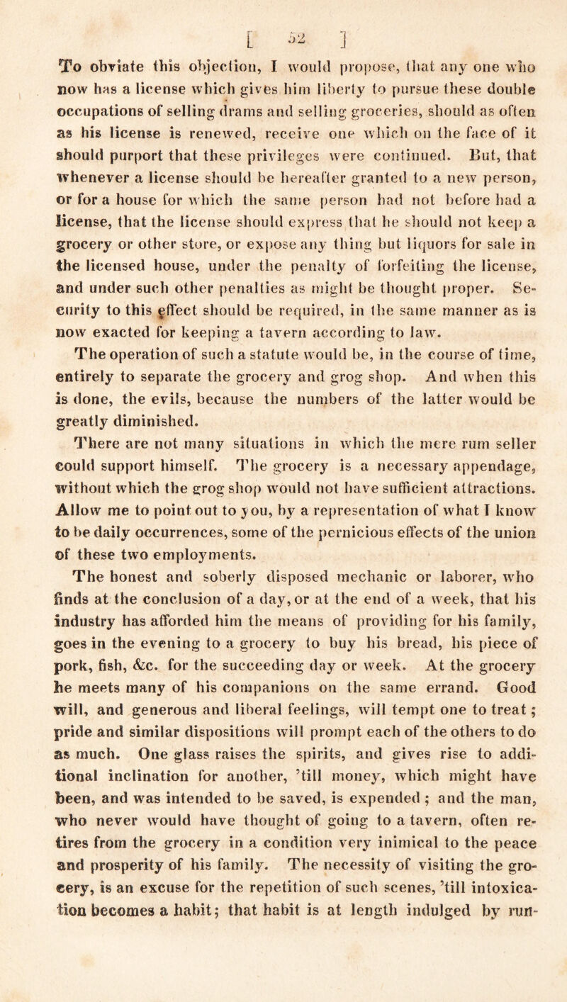 To obviate this objection, I would propose, tiiat any one who now has a license which gives him liberty to pursue these double occupations of selling drams and selling groceries, should as often as his license is renewed, receive one which on the face of it should purport that these privileges were continued. But, that whenever a license should be hereafter granted to a new person, or for a house for which the same person had not before had a license, that the license should express that he should not keep a grocery or other store, or expose any thing but liquors for sale in the licensed house, under the penalty of forfeiting the license, and under such other penalties as might be thought proper. Se- curity to this gftect should be required, in the same manner as is now exacted for keeping a tavern according to law. The operation of such a statute would he, in the course of time, entirely to separate the grocery and grog shop. And when this is done, the evils, because the numbers of the latter would be greatly diminished. There are not manj^ situations in which the mere rum seller could support himself. The grocery is a necessary appendage, without which the grog shop would not have sufficient attractions. Allow me to point out to you, by a representation of what I know to be daily occurrences, some of the pernicious effects of the union of these two employments. The honest and soberly disposed mechanic or laborer, who finds at the conclusion of a day, or at the end of a week, that his industry has afforded him the means of providing for his family, goes in the evening to a grocery to buy his bread, his piece of pork, fish, &c. for the succeeding day or week. At the grocery he meets many of his companions on the same errand. Good will, and generous and liberal feelings, will tempt one to treat; pride and similar dispositions will prompt each of the others to do as much. One glass raises the spirits, and gives rise to addi- tional inclination for another, ’till money, which might have been, and wras intended to he saved, is expended ; and the man, who never wrould have thought of going to a tavern, often re- tires from the grocery in a condition very inimical to the peace and prosperity of his family. The necessity of visiting the gro- cery, is an excuse for the repetition of such scenes, ’till intoxica- tion becomes a habit; that habit is at length indulged by run-