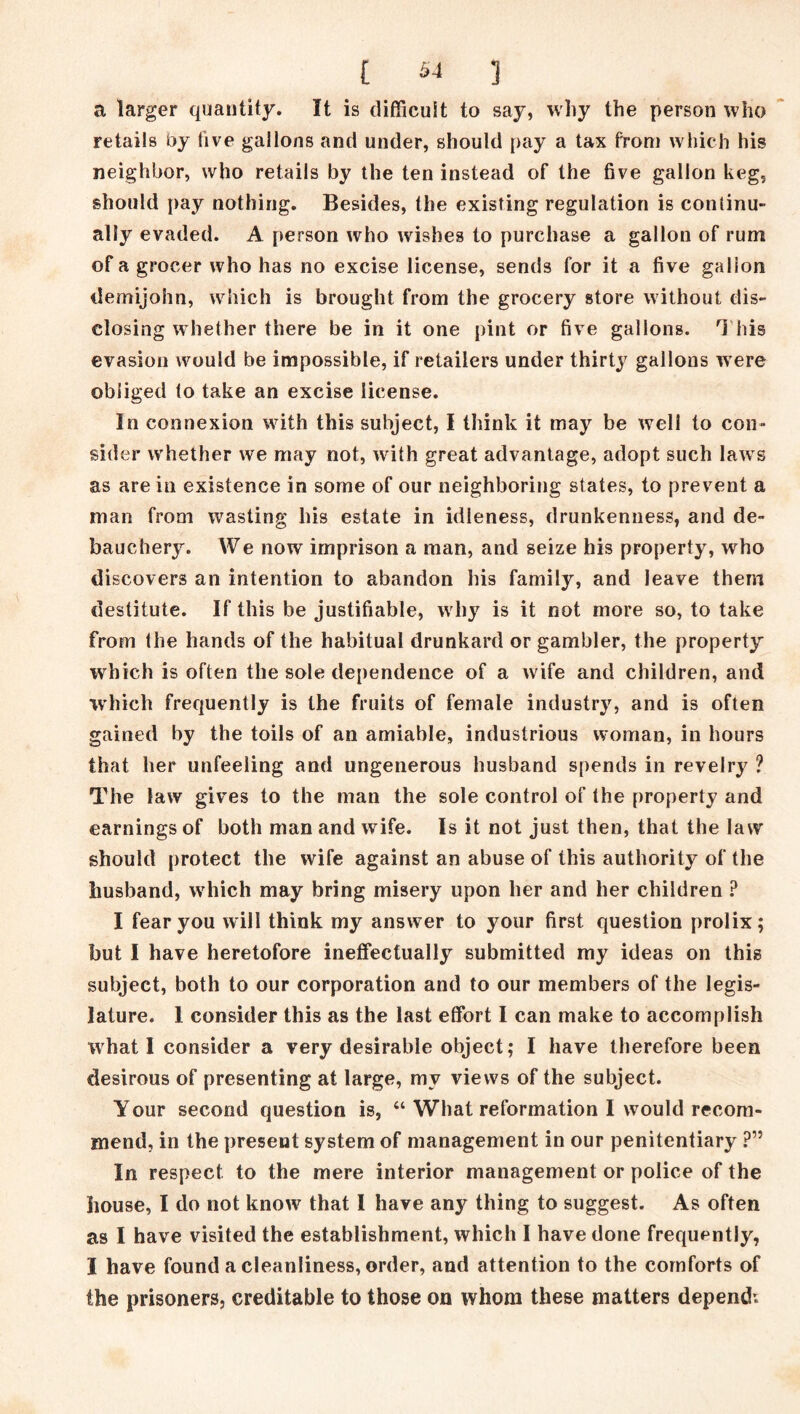 a larger quantity. It is difficult to say, why the person who retails by five gallons and under, should pay a tax from which his neighbor, who retails by the ten instead of the five gallon keg, should pay nothing. Besides, the existing regulation is continu- ally evaded. A person who wishes to purchase a gallon of rum of a grocer who has no excise license, sends for it a five gallon demijohn, which is brought from the grocery store without dis- closing whether there be in it one pint or five gallons. This evasion would be impossible, if retailers under thirty gallons were obliged to take an excise license. In connexion with this subject, I think it may be well to con- sider whether we may not, with great advantage, adopt such laws as are in existence in some of our neighboring states, to prevent a man from wasting his estate in idleness, drunkenness, and de- bauchery. We now imprison a man, and seize bis property, who discovers an intention to abandon his family, and leave them destitute. If this be justifiable, why is it not more so, to take from the hands of the habitual drunkard or gambler, the property which is often the sole dependence of a wife and children, and which frequently is the fruits of female industry, and is often gained by the toils of an amiable, industrious woman, in hours that her unfeeling and ungenerous husband spends in revelry ? The law gives to the man the sole control of the property and earnings of both man and wife. Is it not just then, that the law should protect the wife against an abuse of this authority of the husband, which may bring misery upon her and her children ? I fear you will think my answer to your first question prolix; but I have heretofore ineffectually submitted my ideas on this subject, both to our corporation and to our members of the legis- lature. 1 consider this as the last effort I can make to accomplish what 1 consider a very desirable object; I have therefore been desirous of presenting at large, my views of the subject. Your second question is, “ What reformation I would recom- mend, in the present system of management in our penitentiary ?” In respect to the mere interior management or police of the house, I do not know that I have any thing to suggest. As often as I have visited the establishment, which I have done frequently, I have found a cleanliness, order, and attention to the comforts of the prisoners, creditable to those on whom these matters depend: