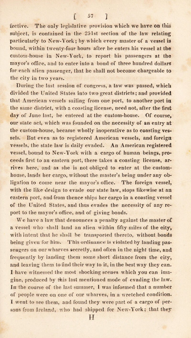 fective. The only legislative provision which we have on this subject, is contained in the 251st section of the law relating particularly to New-York; by which every master of a vessel is bound, within twenty-four hours after he enters his vessel at the custom-house in New-York, to report his passengers at the mayor’s office, and to enter into a bond of three hundred dollars for each alien passenger, that he shall not become chargeable to the city in two years. During the last session of congress, a law was passed, wThich divided the United States into two great districts; and provided that American vessels sailing from one port, to another port in the same district, with a coasting license, need not, after the first day of June last, he entered at the custom-house. Of course, our state act, which was founded on the necessity of an entry at the custom-house, became wholly inoperative as to coasting ves- sels. But even as to registered American vessels, and foreign vessels, the state law is daily evaded. An American registered vessel, bound to New-York with a cargo of human beings, pro- ceeds first to an eastern port, there takes a coasting license, ar- rives here, and as she is not obliged to enter at the custom- house, lands her cargo, without the master’s being under any ob- ligation to come near the mayor’s office. The foreign vessel, with the like design to evade our state law, stops likewise at an eastern port, and from thence ships her cargo in a coasting vessel of the United States, and thus evades the necessity of any re- port to the mayor’s office, and of giving bonds. We have a law that denounces a penalty against the master of a vessel who shall land an alien within fifty miles of the city, with intent that he shall be transported thereto, without bonds being given for him. This ordinance is violated by landing pas- sengers on our w harves secretly, and often in the night time, and frequently by landing them some short distance from the city, and leaving them to find their way to it, in the best wray they can. I have witnessed the most shocking scenes which you can ima- gine, produced by this last mentioned mode of evading the law. In the course of the last summer, 1 was informed that a number of people wrere on one of our wharves, in a wretched condition. I went to see them, and found they wrere part of a cargo of per- sons from Ireland, who had shipped for JNew-York; that they FT