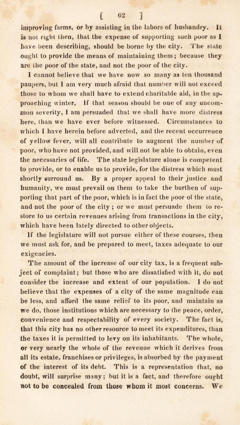 improving farms, or by assisting in the labors of husbandry. It is not right then, that the expense of supporting such poor as I have been describing, should be borne by the city. The state ought to provide the means of maintaining them; because they are the poor of the state, and not the poor of the city. I cannot believe that we have now so many as ten thousand paupers, but I am very much afraid that number will not exceed those to whom we shall have to extend charitable aid, in the ap- proaching winter, If that season should be one of any uncom- mon severity, I am persuaded that we shall have more distress here, than we have ever before witnessed. Circumstances to which J have herein before adverted, and the recent occurrence of yellow fever, will all contribute to augment the number of poor, who have not provided, and will not be able to obtain, even the necessaries of life. The state legislature alone is competent to provide, or to enable us to provide, for the distress which must shortly surround us. By a proper appeal to their justice and humanity, we must prevail on them to take the burthen of sup- porting that part of the poor, which is in fact the poor ot the state, and not the poor of the city ; or we must persuade them to re- store to us certain revenues arising from transactions in the city, which have been lately directed to other objects. If the legislature will not pursue either of these courses, then we must ask for, and be prepared to meet, taxes adequate to our exigencies. The amount of the increase of our city tax, is a frequent sub- ject of complaint; but those who are dissatisfied with it, do not consider the increase and extent of our population. I do not believe that the expenses of a city of the same magnitude can be less, and afford the same relief to its poor, and maintain as we do, those institutions which are necessary to the peace, order, convenience and respectability of every society. The fact is, that this city has no other resource to meet its expenditures, than the taxes it is permitted to levy on its inhabitants. The whole, or very nearly the whole of the revenue which it derives from all its estate, franchises or privileges, is absorbed by the payment of the interest of its debt. This is a representation that, no doubt, will surprise many; but it is a fact, and therefore ought not to be concealed from those whom it most concerns. We