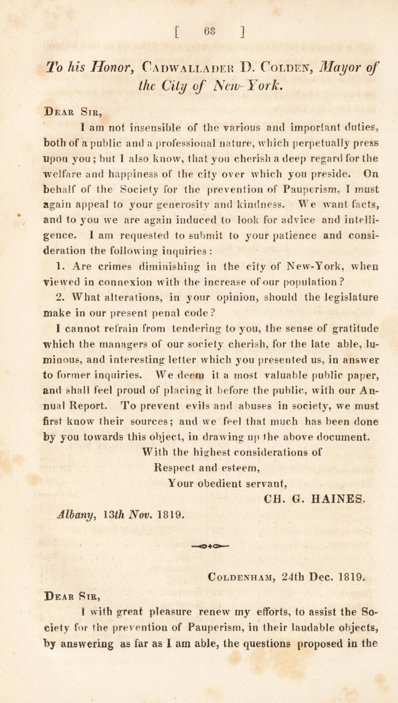 To his Honor, Oadwallader D. Colden, Mayor of the City of 'New-York. Dear Sir, I am not insensible of the various and important duties, both of a public and a professional nature, which perpetually press upon you; but I also know, that you cherish a deep regard for the welfare and happiness of the city over which you preside. On behalf of the Society for the prevention of Pauperism, I must again appeal to your generosity and kindness. We want facts, and to you we are again induced to look for advice and intelli- gence. I am requested to submit to your patience and consi- deration the following inquiries: 1. Are crimes diminishing in the city of New-York, when viewed in connexion with the increase of our population? 2. What alterations, in your opinion, should the legislature make in our present penal code ? I cannot refrain from tendering to you, the sense of gratitude which the managers of our society cherish, for the late able, lu- minous, and interesting letter which you presented us, in answer to former inquiries. We deem it a most valuable public paper, and shall feel proud of placing it before the public, with our An- nual Report. To prevent evils and abuses in society, we must first know their sources; and we feel that much has been done by you towards this object, in drawing up the above document. With the highest considerations of Respect and esteem, Your obedient servant, CH. G. HAINES, Albany, \3th Nov. 1819. COLDENHAM, 24tll DeC. 1819, Dear Sir, I with great pleasure renew my efforts, to assist the So- ciety for the prevention of Pauperism, in their laudable objects, by answering as far as I am able, the questions proposed in the