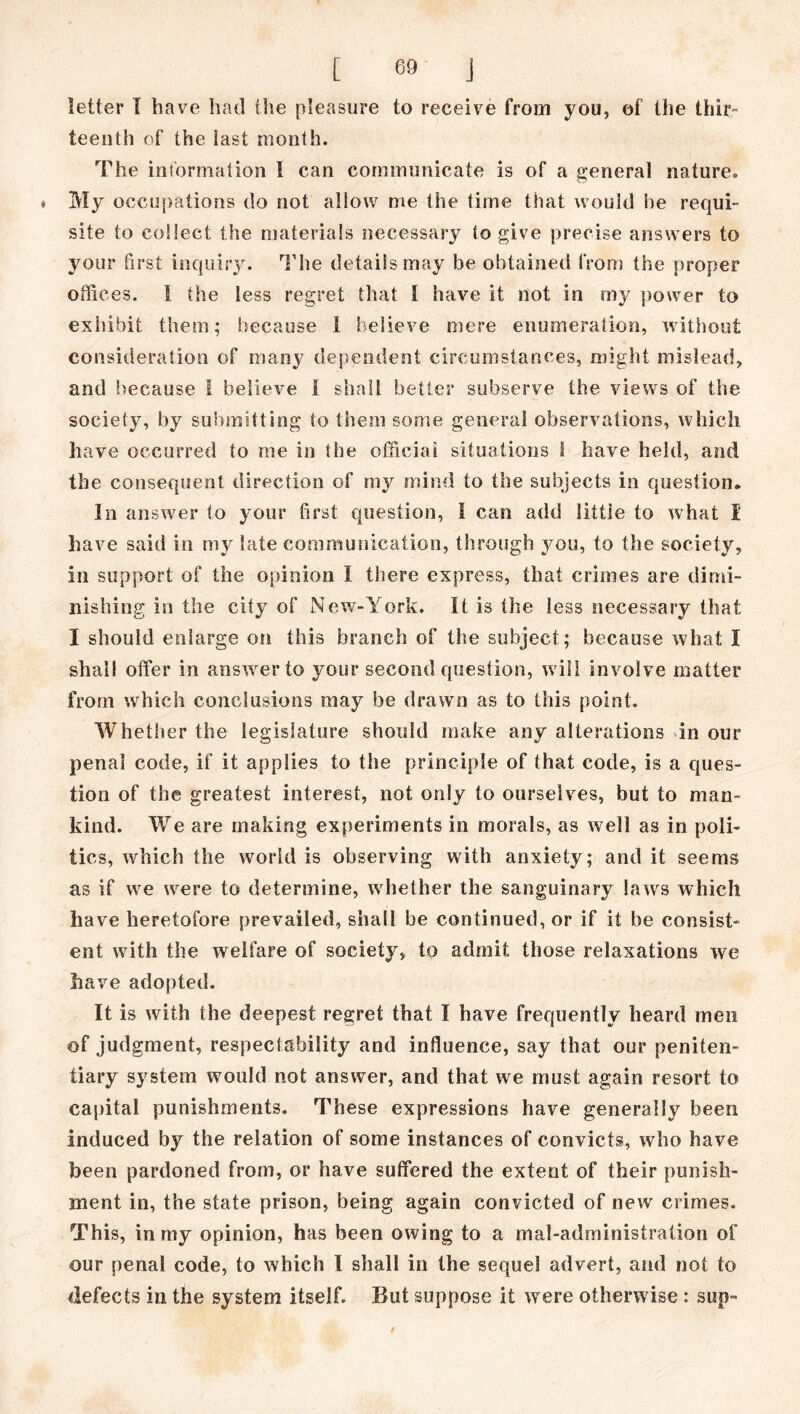 letter I have had the pleasure to receive from you, of the thir- teenth of the iast month. The information 1 can communicate is of a general nature. « My occupations do not allow me the time that would he requi- site to collect the materials necessary to give precise answers to your first inquiry. The details may be obtained from the proper offices. 1 the less regret that 1 have it not in my power to exhibit them; because I believe mere enumeration, without consideration of many dependent circumstances, might mislead, and because I believe I shall better subserve the views of the society, by submitting to them some general observations, which have occurred to me in the official situations I have held, and the consequent direction of my mind to the subjects in question* In answer to your first question, I can add littie to what I have said in my late communication, through you, to the society, in support of the opinion I there express, that crimes are dimi- nishing in the city of New-York. It is the less necessary that I should enlarge on this branch of the subject; because what I shall offer in answer to your second question, will involve matter from which conclusions may be drawn as to this point. Whether the legislature should make any alterations in our penal code, if it applies to the principle of that code, is a ques- tion of the greatest interest, not only to ourselves, but to man- kind. We are making experiments in morals, as well as in poli- tics, which the world is observing with anxiety; and it seems as if we were to determine, whether the sanguinary laws which have heretofore prevailed, shall be continued, or if it be consist- ent with the welfare of society, to admit those relaxations we have adopted. It is with the deepest regret that I have frequently heard men of judgment, respectability and influence, say that our peniten- tiary system would not answer, and that we must again resort to capital punishments. These expressions have generally been induced by the relation of some instances of convicts, who have been pardoned from, or have suffered the extent of their punish- ment in, the state prison, being again convicted of new crimes. This, in my opinion, has been owing to a mal-administration of our penal code, to which I shall in the sequel advert, and not to defects in the system itself. But suppose it were otherwise: sup™