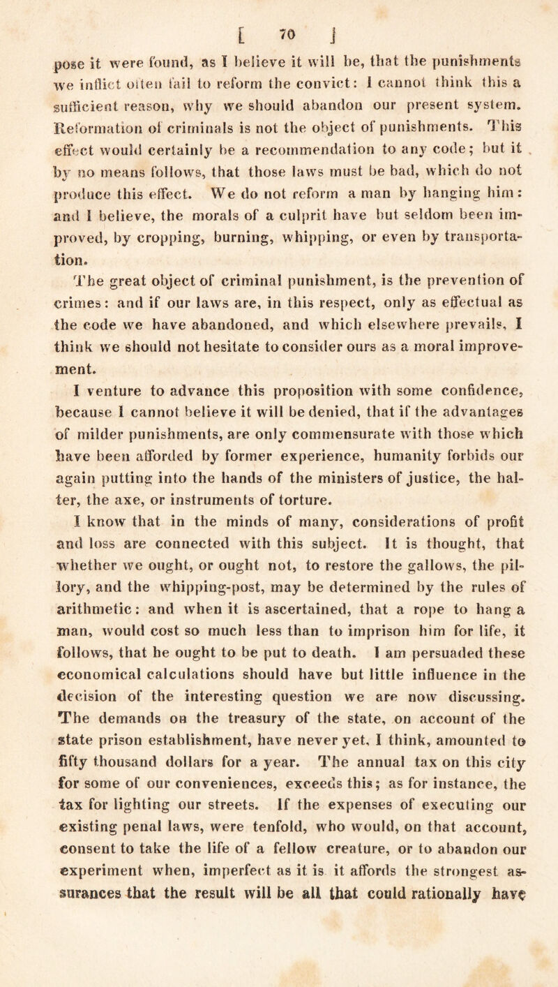 pose it were found, as I believe it will be, that the punishments we inflict oiten fail to reform the convict: 1 cannot think this a sufficient reason, why we should abandon our present system. Reformation of criminals is not the object of punishments. This effect would certainly be a recommendation to any code; but it by no means follows, that those laws must be bad, which do not produce this effect. We do not reform a man by hanging him: and 1 believe, the morals of a culprit have but seldom been im- proved, by cropping, burning, whipping, or even by transporta- tion* The great object of criminal punishment, is the prevention of crimes: and if our laws are, in this respect, only as effectual as the code we have abandoned, and which elsewhere prevails, i think we should not hesitate to consider ours as a moral improve- ment. I venture to advance this proposition with some confidence, because 1 cannot believe it will be denied, that if the advantages of milder punishments, are only commensurate with those which have been afforded by former experience, humanity forbids our again putting into the hands of the ministers of justice, the hal- ter, the axe, or instruments of torture. I know that in the minds of many, considerations of profit and loss are connected with this subject. It is thought, that whether we ought, or ought not, to restore the gallows, the pil- lory, and the whipping-post, may be determined by the rules of arithmetic: and when it is ascertained, that a rope to hang a man, would cost so much less than to imprison him for life, it follows, that he ought to be put to death. I am persuaded these economical calculations should have but little influence in the decision of the interesting question we are now discussing. The demands on the treasury of the state, on account of the state prison establishment, have never yet, I think, amounted to fifty thousand dollars for a year. The annual tax on this city for some of our conveniences, exceeds this; as for instance, the tax for lighting our streets. If the expenses of executing our existing penal laws, were tenfold, who would, on that account, consent to take the life of a fellow creature, or to abandon our experiment when, imperfect as it is it affords the strongest as- surances that the result will be all that could rationally hav§