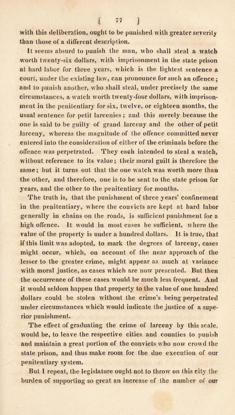 with this deliberation, ought to be punished with greater severity than those of a different description. It seems absurd to punish the man, who shall steal a watch worth twenty-six dollars, with imprisonment in the state prison at hard labor for three years, which is the lightest sentence a court, under the existing law, can pronounce for such an offence ; and to punish another, who shall steal, under precisely the same circumstances, a watch worth twenty-four dollars, with imprison- ment in the penitentiary for six, twelve, or eighteen months, the usual sentence for petit larcenies; and this merely because the one is said to be guilty of grand larceny and the other of petit larceny, whereas the magnitude of the offence committed never entered into the consideration of either of the criminals before the offence was perpetrated. They each intended to steal a watch, without reference to its value; their moral guilt is therefore the same; but it turns out that the one watch was wrorth more than the other, and therefore, one is to be sent to the state prison for years, and the other to the penitentiary for months. The truth is, that the punishment of three years’ confinement in the penitentiary, where the convicts are kept at hard labor generally in chains on the roads, is sufficient punishment for a high offence. It would in most cases be sufficient, where the value of the property is under a hundred dollars. It is true, that if this limit was adopted, to mark the degrees of larceny, cases i might occur, which, on account of the near approach of the lesser to the greater crime, might appear as much at variance with moral justice, as cases which are now presented. But then the occurrence of these cases wrould be much less frequent. And it would seldom happen that property to the value of one hundred dollars could be stolen without the crime’s being perpetrated under circumstances w hich would indicate the justice of a supe- rior punishment. The effect of graduating the crime of larceny by this scale, would be, to leave the respective cities and counties to punish and maintain a great portion of the convicts w ho now crowd the state prison, and thus make room for the due execution of our penitentiary system. But I repeat, the legislature ought not to throw' on this city the burden of supporting so great an increase of the number of our