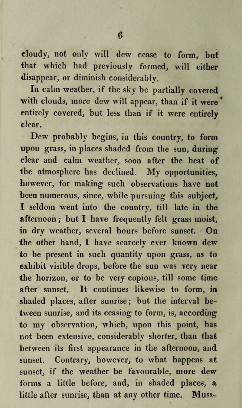 cloudy, not only will dew cease to form, but that which had previously formed, will either disappear, or diminish considerably. In calm weather, if the sky be partially covered with clouds, more dew will appear, than if it were' entirely covered, but less than if it were entirely clear. Dew probably begins, in this country, to form upon grass, in places shaded from the sun, during clear and calm weather, soon after the heat of the atmosphere has declined. My opportunities, however, for making such observations have not been numerous, since, while pursuing this subject, I seldom went into the country, till late in the afternoon; but I have frequently felt grass moist, in dry weather, several hours before sunset. On the other hand, I have scarcely ever known dew to be present in such quantity upon grass, as to exhibit visible drops, before the sun was very near the horizon, or to be very copious, till some time after sunset. It continues likewise to form, in shaded places, after sunrise; but the interval be¬ tween sunrise, and its ceasing to form, is, according to my observation, which, upon this point, has not been extensive, considerably shorter, than that between its first appearance in the afternoon, and sunset. Contrary, however, to what happens at sunset, if the weather be favourable, more dew forms a little before, and, in shaded places, a little after sunrise, than at any other time. Muss-=