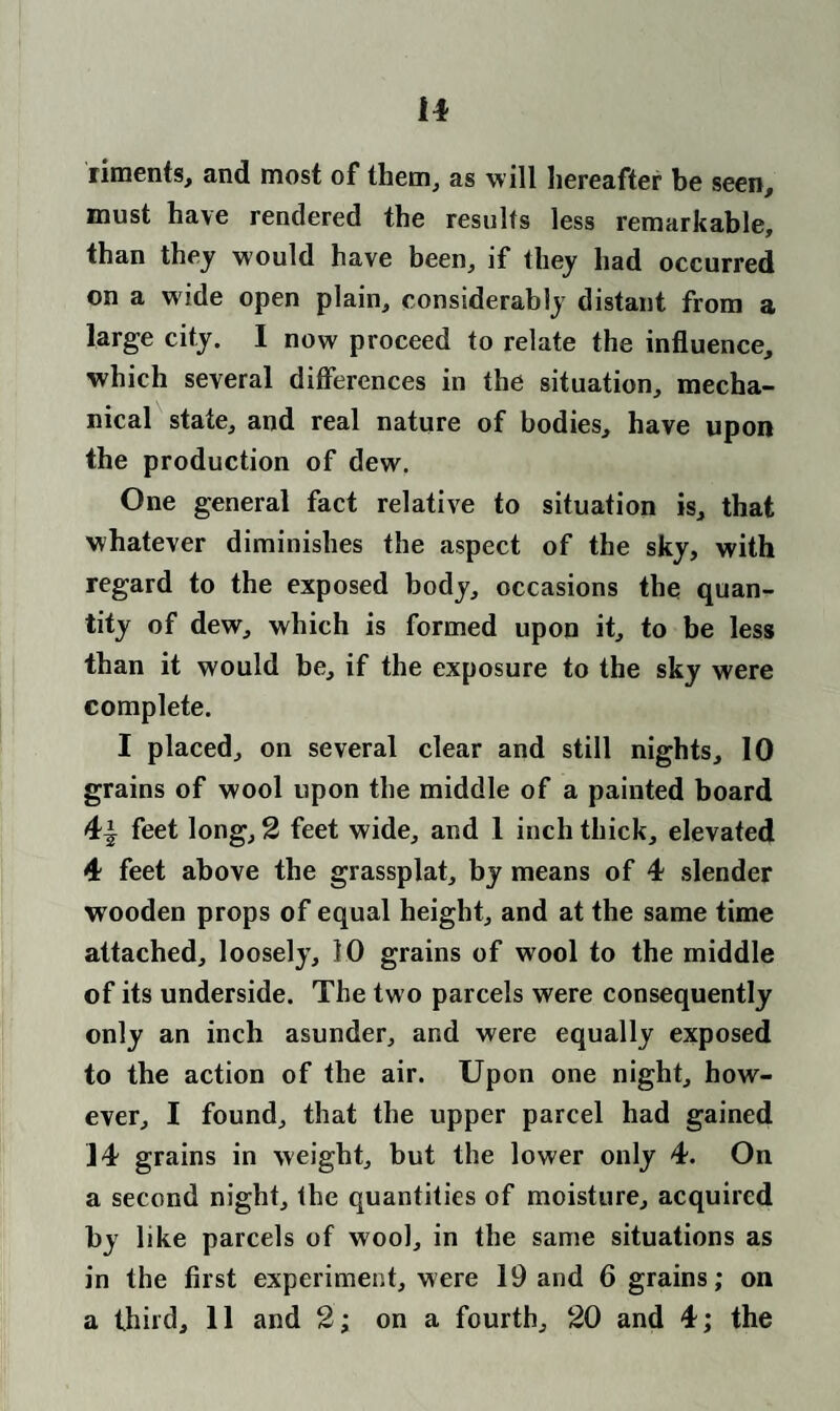 riments, and most of them, as will hereafter be seen, must have rendered the results less remarkable, than they would have been, if they had occurred on a wide open plain, considerably distant from a large city. I now proceed to relate the influence, which several differences in the situation, mecha¬ nical state, and real nature of bodies, have upon the production of dew. One general fact relative to situation is, that whatever diminishes the aspect of the sky, with regard to the exposed body, occasions the quan¬ tity of dew, which is formed upon it, to be less than it would be, if the exposure to the sky were complete. I placed, on several clear and still nights, 10 grains of wool upon the middle of a painted board 4-| feet long, 2 feet wide, and 1 inch thick, elevated 4 feet above the grassplat, by means of 4 slender wooden props of equal height, and at the same time attached, loosely, 10 grains of wool to the middle of its underside. The two parcels were consequently only an inch asunder, and were equally exposed to the action of the air. Upon one night, how¬ ever, I found, that the upper parcel had gained 14 grains in weight, but the lower only 4. On a second night, the quantities of moisture, acquired by like parcels of wool, in the same situations as in the first experiment, were 19 and 6 grains; on a third, 11 and 2; on a fourth, 20 and 4; the