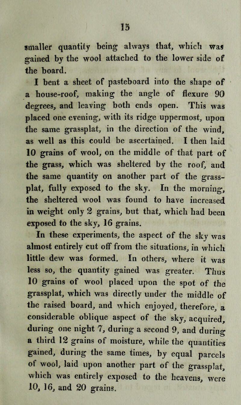 smaller quantity being always that, which was gained by the wool attached to the lower side of the board. I bent a sheet of pasteboard into the shape of a house-roof, making the angle of flexure 90 degrees, and leaving both ends open. This was placed one evening, with its ridge uppermost, upon the same grassplat, in the direction of the wind, as well as this could be ascertained. I then laid 10 grains of wool, on the middle of that part of the grass, which was sheltered by the roof, and the same quantity on another part of the grass- plat, fully exposed to the sky. In the morning, the sheltered wool was found to have increased in weight only 2 grains, but that, which had been exposed to the sky, 16 grains. In these experiments, the aspect of the sky was almost entirely cut off from the situations, in which little dew was formed. In others, where it was less so, the quantity gained was greater. Thus 10 grains of wool placed upon the spot of the grassplat, which was directly under the middle of the raised board, and which enjoyed, therefore, a considerable oblique aspect of the sky, acquired, during one night 7, during a second 9, and during a third 12 grains of moisture, while the quantities gained, during the same times, by equal parcels of wool, laid upon another part of the grassplat, which was entirely exposed to the heavens, were 10, 16, and 20 grains.