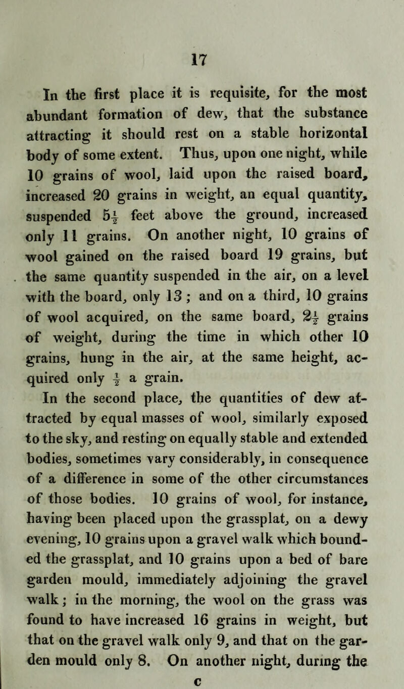 In the first place it is requisite, for the most abundant formation of dew, that the substance attracting it should rest on a stable horizontal body of some extent. Thus, upon one night, while 10 grains of wool, laid upon the raised board, increased 20 grains in weight, an equal quantity, suspended 5-| feet above the ground, increased only 1l grains. On another night, 10 grains of wool gained on the raised board 19 grains, but the same quantity suspended in the air, on a level with the board, only 13 ; and on a third, 10 grains of wool acquired, on the same board, grains of weight, during the time in which other 10 grains, hung in the air, at the same height, ac¬ quired only ^ a grain. In the second place, the quantities of dew at¬ tracted by equal masses of wool, similarly exposed to the sky, and resting on equally stable and extended bodies, sometimes vary considerably, in consequence of a difference in some of the other circumstances of those bodies. 10 grains of wool, for instance, having been placed upon the grassplat, on a dewy evening, 10 grains upon a gravel walk which bound¬ ed the grassplat, and 10 grains upon a bed of bare garden mould, immediately adjoining the gravel walk; in the morning, the wool on the grass was found to have increased 16 grains in weight, but that on the gravel walk only 9, and that on the gar¬ den mould only 8. On another night, during the c