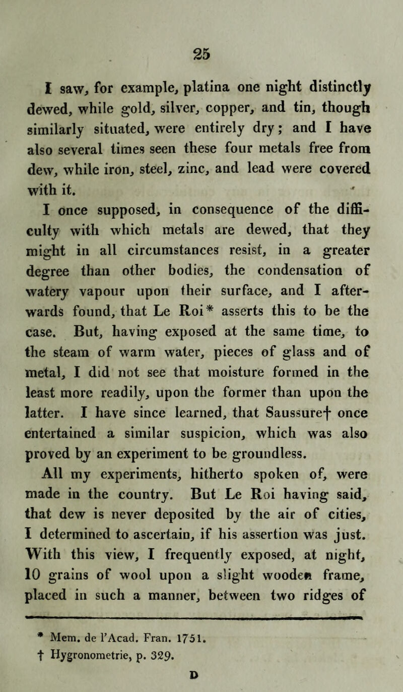 I saw, for example, platina one night distinctly dewed, while gold, silver, copper, and tin, though similarly situated, were entirely dry; and I have also several times seen these four metals free from dew, while iron, steel, zinc, and lead were covered with it. I once supposed, in consequence of the diffi¬ culty with which metals are dewed, that they might in all circumstances resist, in a greater degree than other bodies, the condensation of watery vapour upon their surface, and I after¬ wards found, that Le Roi* asserts this to be the case. But, having exposed at the same time, to the steam of warm water, pieces of glass and of metal, I did not see that moisture formed in the least more readily, upon the former than upon the latter. I have since learned, that Saussuref once entertained a similar suspicion, which was also proved bj an experiment to be groundless. All my experiments, hitherto spoken of, were made in the country. But Le Roi having said, that dew is never deposited by the air of cities, I determined to ascertain, if his assertion was just. With this view, I frequently exposed, at night, 10 grains of wool upon a slight wooden frame, placed in such a manner, between two ridges of * Mem. de l’Acad. Fran. 1751. t Hygronometrie, p. 329. D