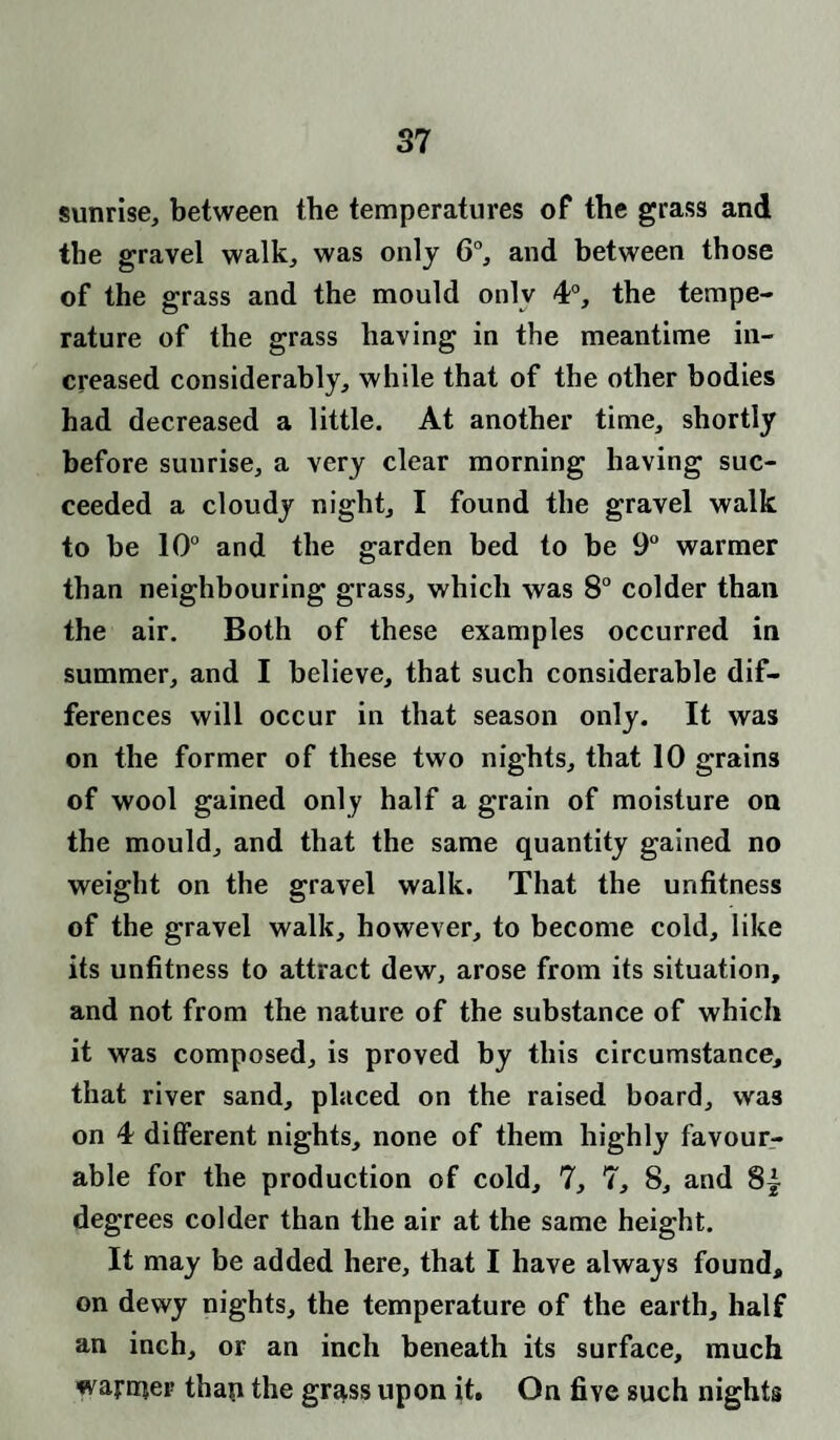 sunrise, between the temperatures of the grass and the gravel walk, was only 6°, and between those of the grass and the mould only 4°, the tempe¬ rature of the grass having in the meantime in¬ creased considerably, while that of the other bodies had decreased a little. At another time, shortly before suurise, a very clear morning having suc¬ ceeded a cloudy night, I found the gravel walk to be 10° and the garden bed to be 9° warmer than neighbouring grass, which was 8° colder than the air. Both of these examples occurred in summer, and I believe, that such considerable dif¬ ferences will occur in that season only. It was on the former of these two nights, that 10 grains of wool gained only half a grain of moisture on the mould, and that the same quantity gained no weight on the gravel walk. That the unfitness of the gravel walk, however, to become cold, like its unfitness to attract dew, arose from its situation, and not from the nature of the substance of which it was composed, is proved by this circumstance, that river sand, placed on the raised board, was on 4 different nights, none of them highly favour¬ able for the production of cold, 7, 7, 8, and 8| degrees colder than the air at the same height. It may be added here, that I have always found, on dewy nights, the temperature of the earth, half an inch, or an inch beneath its surface, much warrijer thap the gr^ss upon it. On five such nights
