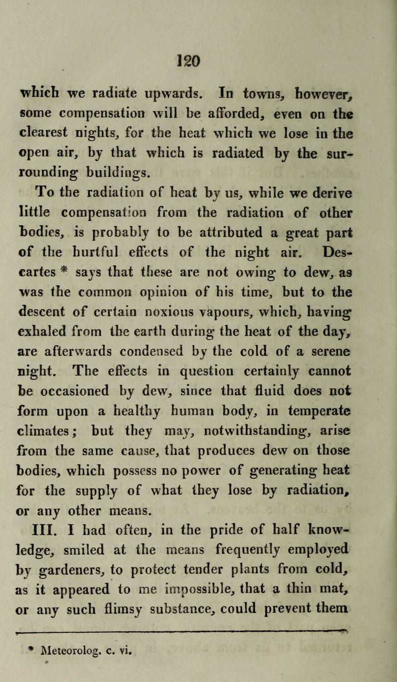 which we radiate upwards. In towns, however, some compensation will be afforded, even on the clearest nights, for the heat which we lose in the open air, by that which is radiated by the sur¬ rounding buildings. To the radiation of heat by us, while we derive little compensation from the radiation of other bodies, is probably to be attributed a great part of the hurtful effects of the night air. Des¬ cartes * says that these are not owing to dew, as was the common opinion of his time, but to the descent of certain noxious vapours, which, having exhaled from the earth during the heat of the day, are afterwards condensed by the cold of a serene night. The effects in question certainly cannot be occasioned by dew, since that fluid does not form upon a healthy human body, in temperate climates; but they may, notwithstanding, arise from the same cause, that produces dew on those bod ies, which possess no power of generating heat for the supply of what they lose by radiation, or any other means. III. I bad often, in the pride of half know¬ ledge, smiled at the means frequently employed by gardeners, to protect tender plants from cold, as it appeared to me impossible, that a thin mat, or any such flimsy substance, could prevent them * Meteorolog. c. vi.