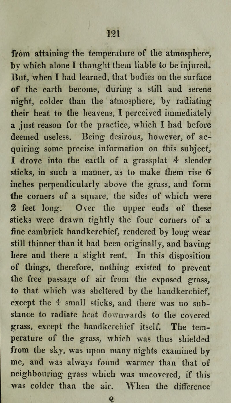 from attaining ttie temperature of the atmosphere, by which alone I thought them liable to be injured. But, when I had learned, that bodies on the surface of the earth become, during a still and serene night, colder than the atmosphere, by radiating their heat to the heavens, I perceived immediately a just reason for the practice, which I had before deemed useless. Being desirous, however, of ac¬ quiring some precise information on this subject, 1 drove into the earth of a grassplat 4 slender sticks, in such a manner, as to make them rise 6 inches perpendicularly above the grass, and form the corners of a square, the sides of which were 2 feet long. Over the upper ends of these sticks were drawn tightly the four corners of a line cambrick handkerchief, rendered by long wear still thinner than it had been originally, and having here and there a slight rent. In this disposition of things, therefore, nothing existed to prevent the free passage of air from the exposed grass, to that which was sheltered by the handkerchief, except the 4 small sticks, and there was no sub¬ stance to radiate heat downwards to the covered grass, except the handkerchief itself. The tem¬ perature of the grass, which was thus shielded from the sky, was upon many nights examined by me, and was always found warmer than that of neighbouring grass which was uncovered, if this was colder than the air. When the difference Q