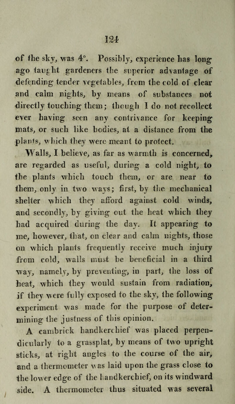 of the sky, was 4°. Possibly, experience has long1 ago taught gardeners the superior advantage of defending tender vegetables, from the cold of clear and calm nights, by means of substances not directly touching them; though 1 do not recollect ever having seen any contrivance for keeping mats, or such like bodies, at a distance from the plants, which they were meant to protect. Walls, I believe, as far as warmth is concerned, are regarded as useful, during a cold night, to the plants which touch them, or are near to them, only in two ways; first, by the mechanical shelter which they afford against cold winds, and secondly, by giving out the heat which they had acquired during the day. It appearing to me, however, that, on clear and calm nights, those on which plants frequently receive much injury from cold, walls must be beneficial in a third way, namely, by preventing, in part, the loss of heat, which they would sustain from radiation, if they were fully exposed to the sky, the following experiment was made for the purpose of deter¬ mining the justness of this opinion. A cambrick handkerchief was placed perpen¬ dicularly to a grassplat, by means of two upright sticks, at right angles to the course of the air, and a thermometer was laid upon the grass close to the lower edge of the handkerchief, on its windward side. A thermometer thus situated was several