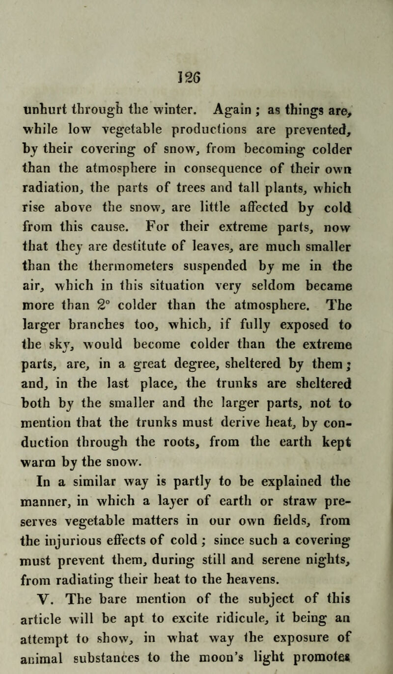 unhurt through the winter. Again ; as things are, while low vegetable productions are prevented, by their covering of snow, from becoming colder than the atmosphere in consequence of their own radiation, the parts of trees and tall plants, which rise above the snow, are little affected by cold from this cause. For their extreme parts, now that they are destitute of leaves, are much smaller than the thermometers suspended by me in the air, which in this situation very seldom became more than 2° colder than the atmosphere. The larger branches too, which, if fully exposed to the skjr, would become colder than the extreme parts, are, in a great degree, sheltered by them; and, in the last place, the trunks are sheltered both by the smaller and the larger parts, not to mention that the trunks must derive heat, by con¬ duction through the roots, from the earth kept warm by the snow. In a similar way is partly to be explained the manner, in which a layer of earth or straw pre¬ serves vegetable matters in our own fields, from the injurious effects of cold ; since such a covering must prevent them, during still and serene nights, from radiating their heat to the heavens. V. The bare mention of the subject of this article will be apt to excite ridicule, it being an attempt to show, in what way the exposure of animal substances to the moon’s light promotes