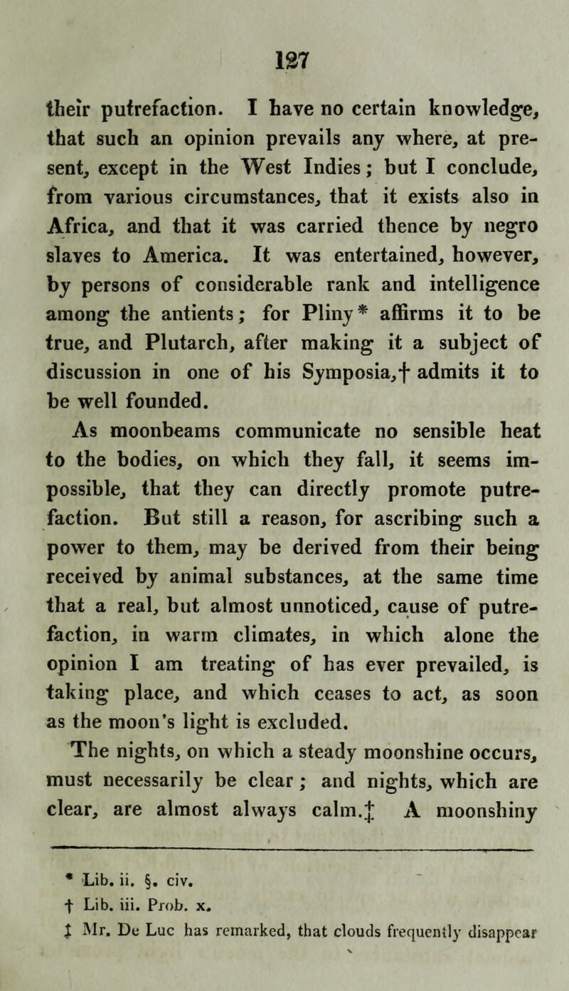 137 their putrefaction. I have no certain knowledge, that such an opinion prevails any where, at pre¬ sent, except in the West Indies; but I conclude, from various circumstances, that it exists also in Africa, and that it was carried thence by negro slaves to America. It was entertained, however, by persons of considerable rank and intelligence among the antients; for Pliny * affirms it to be true, and Plutarch, after making it a subject of discussion in one of his Symposia, f admits it to be well founded. As moonbeams communicate no sensible heat to the bodies, on which they fall, it seems im¬ possible, that they can directly promote putre¬ faction. But still a reason, for ascribing such a power to them, may be derived from their being received by animal substances, at the same time that a real, but almost unnoticed, cause of putre¬ faction, in warm climates, in which alone the opinion I am treating of has ever prevailed, is taking place, and which ceases to act, as soon as the moon’s light is excluded. The nights, on which a steady moonshine occurs, must necessarily be clear; and nights, which are clear, are almost always calm.J A moonshiny * Lib. ii. §. civ. + Lib. iii. Prob. x. | Mr. Du Luc has remarked, that clouds frequently disappear