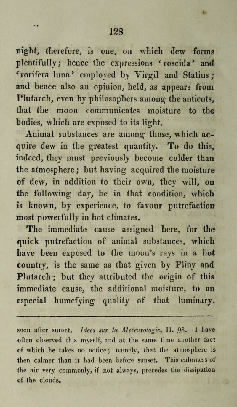 night, therefore, is one, on which dew forms plentifully; hence the expressions ‘roscida* and 'rorifera luna’ employed by Virgil and Statius; and hence also an opinion, held, as appears from Plutarch, even by philosophers among the antients, that the moon communicates moisture to the bodies, which are exposed to its light. Animal substances are among those, which ac¬ quire dew in the greatest quantity. To do this, indeed, they must previously become colder than the atmosphere; but having acquired the moisture ©f dew, in addition to their own, they will, on the following day, be in that condition, which is known, by experience, to favour putrefaction most powerfully in hot climates. The immediate cause assigned here, for the quick putrefaction of animal substances, which have been exposed to the moon’s rajrs in a hot country, is the same as that given by Pliny and Plutarch; but they attributed the origin of this immediate cause, the additional moisture, to an especial humefying quality of that luminary. soon after sunset. Idees sur la Meteorologie, II. 98. I have often observed this myself, and at the same time another fact of which he takes no notice; namely, that the atmosphere is then calmer than it had been before sunset. This calmness of the air very commonly, if not always, precedes the dissipation of the clouds.