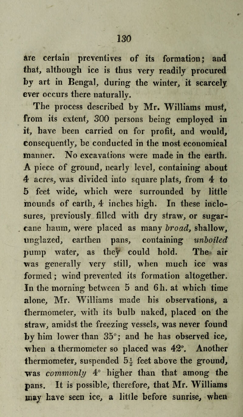are certain preventives of its formation; and that, although ice is thus very readily procured by art in Bengal, during the winter, it scarcely ever occurs there naturally. The process described by Mr. Williams must, from its extent, 300 persons being employed in it, have been carried on for profit, and would, consequently, be conducted in the most economical manner. No excavations were made in the earth. A piece of ground, nearly level, containing about 4 acres, was divided into square plats, from 4 to 5 feet wide, which were surrounded by little mounds of earth, 4 inches high. In these inclo¬ sures, previously filled with dry straw, or sugar¬ cane haum, w^ere placed as many broad, shallow', unglazed, earthen pans, containing unboiled pump water, as they could hold. The air was generally very still, when much ice was formed; wind prevented its formation altogether. In the morning between 5 and 6h. at which time alone, Mr. Williams made his observations, a thermometer, with its bulb naked, placed on the straw, amidst the freezing vessels, was never found by him lower than 35°; and he has observed ice, when a thermometer so placed was 42°. Another thermometer, suspended 5| feet above the ground, was commonly 4° higher than that among the pans. It is possible, therefore, that Mr. Williams may have seen ice, a little before sunrise, when